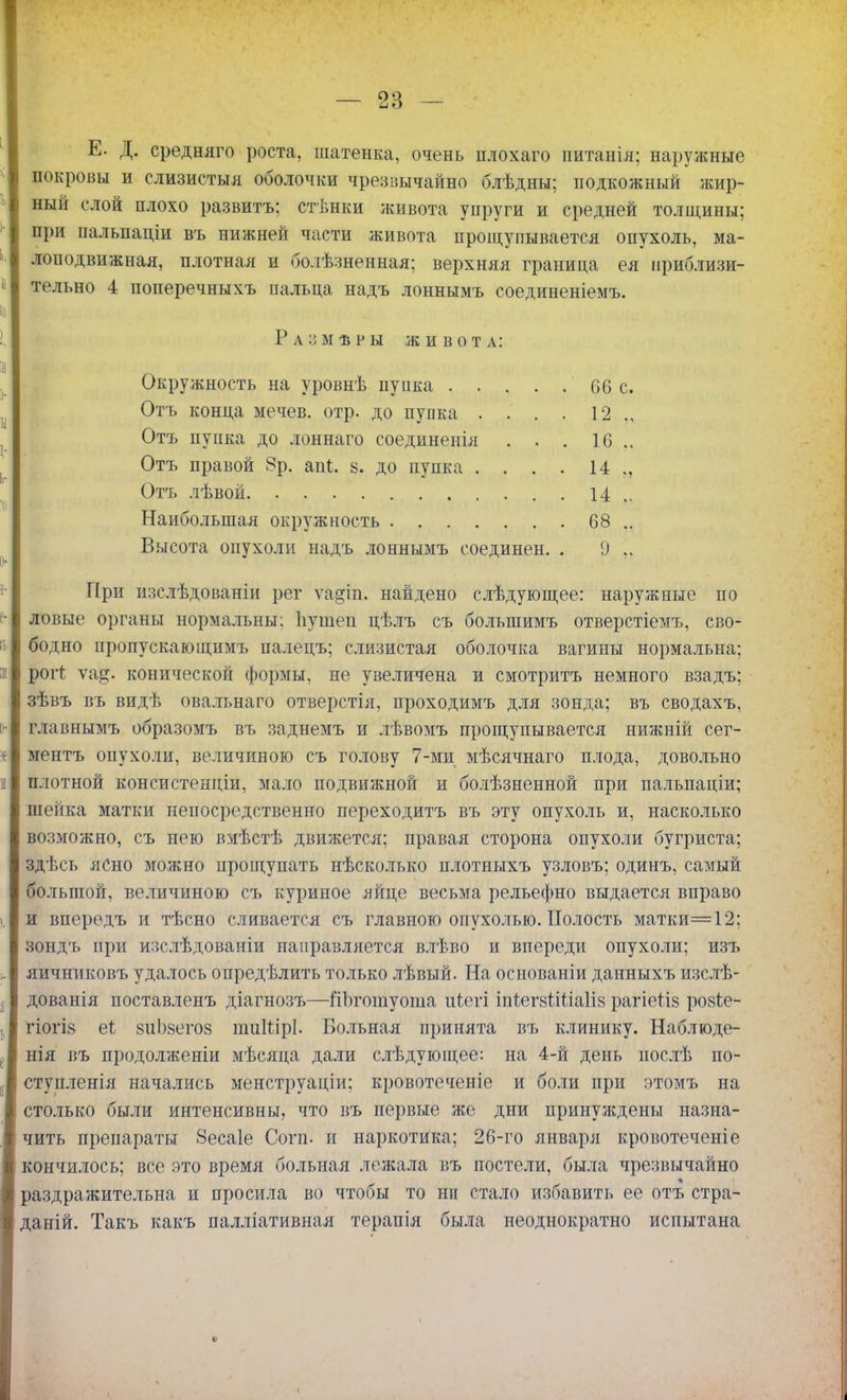 Е. Д. средняго роста, шатенка, очень плохаго питанія; наружные покровы и слизистыя оболочки чрезвычайно блѣдны; подкожный жир- ный слой плохо развитъ; стѣнки живота упруги и средней толщины; при пальпаціи въ нижней части живота прощупывается опухоль, ма- лоподвижная, плотная и болѣзненная; верхняя граница ея приблизи- тельно 4 поперечныхъ пальца надъ лоннымъ соединеніемъ. Ра::мѣры живота: Окружность на ѵровнѣ пупка 66 с. Отъ конца мечев. отр. до пупка .... 12 Отъ пупка до лоннаго соединенія . . . 1С 14 ., 14 .. 68 .. Высота опухоли надъ лоннымъ соединен. . 9 При изслѣдованіи рег ѵадіп. найдено слѣдующее: наружные по ловые органы нормальны: Ііушеи цѣлъ съ большимъ отверстіемъ, сво- бодно пропускающимъ палецъ; слизистая оболочка вагины нормальна; рогі ѵа^. конической формы, не увеличена и смотритъ немного взадъ; зѣвъ въ видѣ овальнаго отверстія, проходимъ для зонда; въ сводахъ, главнымъ образомъ въ заднемъ и лѣвомъ прощупывается нижній сег- і ментъ опухоли, величиною съ голову 7-ми мѣсячнаго плода, довольно а плотной консистенціи, мало подвижной и болѣзненной при пальпаціи; шейка матки непосредственно переходитъ въ эту опухоль и, насколько возможно, съ нею вмѣстѣ движется; правая сторона опухоли бугриста; здѣсь ясно можно прощупать нѣсколько плотныхъ узловъ; одинъ, самый большой, величиною съ куриное яйце весьма рельефно выдается вправо и впередъ и тѣсно сливается съ главною опухолью. Полость матки=12; зондъ при изслѣдованіи направляется влѣво и впереди опухоли; изъ яичниковъ удалось опредѣлить только лѣвьтй. На основаніи данныхъ изслѣ- дованія поставленъ діагнозъ—йЬгошуоша иѣегі іпіегзШіаІіз рагіегіз розѣе- гіогІ8 еі виЬзегоз шиШрІ. Больная принята въ клинику. Наблюде- нія въ продолженіи мѣсяца дали слѣдующее: на 4-й день послѣ по- сту пленія начались менструаціи; кровотеченіе и боли при этомъ на столько были интенсивны, что въ первые же дни принуждены назна- чить препараты Зесаіе Согп. и наркотика; 26-го января кровотеченіе кончилось; все это время больная лежала въ постели, была чрезвычайно раздражительна и просила во чтобы то ни стало избавить ее отъ стра- даній. Такъ какъ палліативная терапія была неоднократно испытана