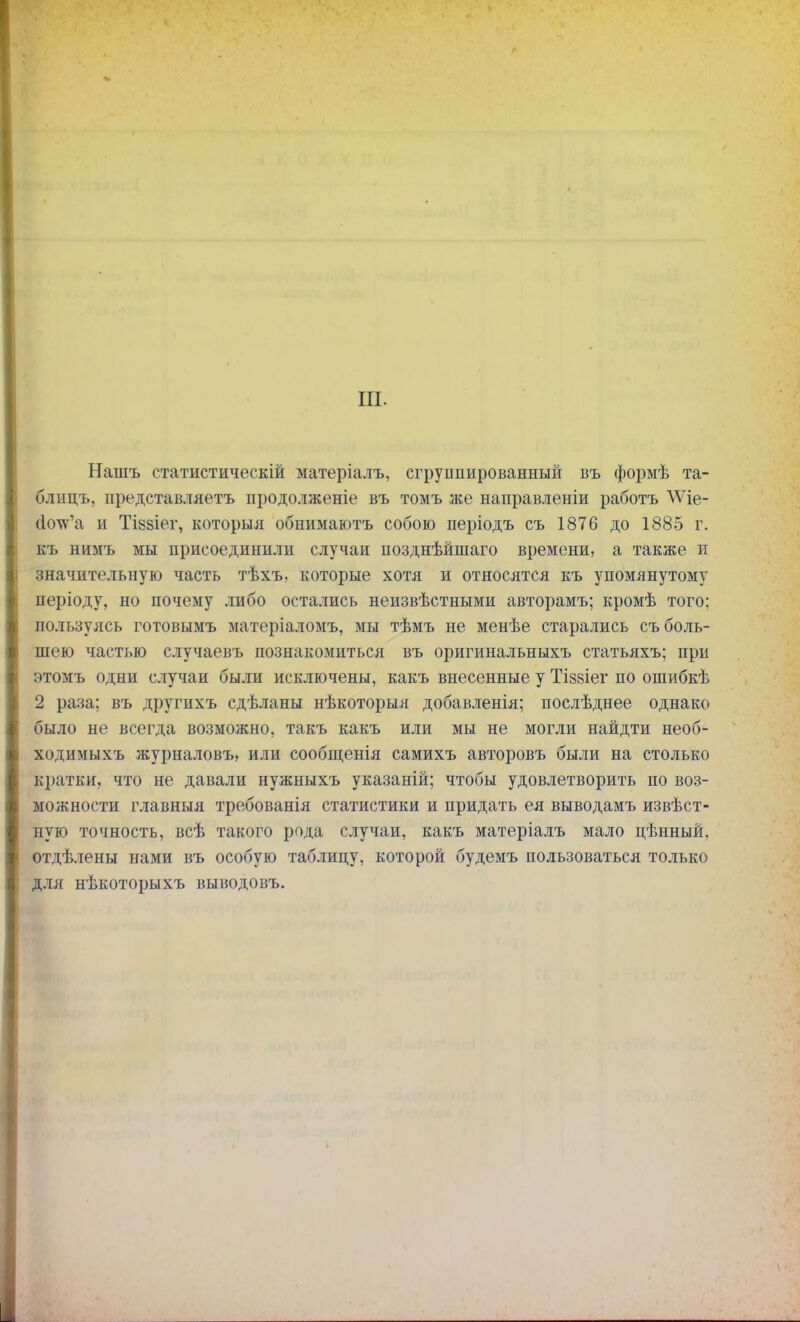 III. Нашъ статистическій матеріалъ, сгруппированный въ формѣ та- блицъ, представляетъ продолженіе въ томъ же направленіи работъ ѴѴіе- сІоѴа и ТІ88Іег, которыя обнимаютъ собою періодъ съ 1876 до 1885 г. къ нимъ мы присоединили случаи позднѣйшаго времени, а также и значительную часть тѣхъ, которые хотя и относятся къ упомянутому періоду, но почему либо остались неизвѣстными авторамъ; кромѣ того: пользуясь готовымъ матеріаломъ, мы тѣмъ не менѣе старались съ боль- шею частью случаевъ познакомиться въ оригинальныхъ статьяхъ; при этомъ одни случаи были исключены, какъ внесенные у Тіззіег по ошибкѣ 2 раза; въ другихъ сдѣланы нѣкоторыя добавленія; послѣднее однако было не всегда возможно, такъ какъ или мы не могли найдти необ- ходимыхъ журналовъ, или сообщенія самихъ авторовъ были на столько кратки, что не давали нужныхъ указаній; чтобы удовлетворить по воз- можности главныя требованія статистики и придать ея выводамъ извѣст- ную точность, всѣ такого рода случаи, какъ матеріалъ мало цѣнный. отдѣлены нами въ особую таблицу, которой будемъ пользоваться только для нѣкоторыхъ выводовъ.