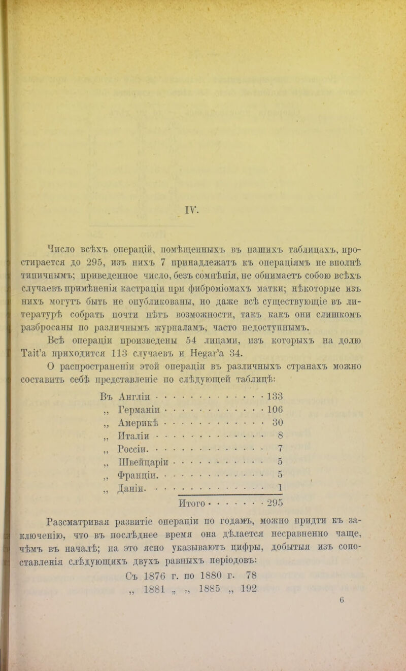 IV. Число всѣхъ онерацій, помѣщенныхъ въ нашихъ таблицахъ, про- стирается до 295, изъ нихъ 7 принадлежать къ операціямъ не вполнѣ типичнымъ; приведенное число, безъ сомнѣнія, не обнимаетъ собою всѣхъ случаевъ примѣненія кастраціи при фиброміомахъ матки; нѣкоторые изъ нихъ могутъ быть не опубликованы, но даже всѣ существующіе въ ли- тературѣ собрать почти нѣтъ возможности, такъ какъ они слишкомъ разбросаны по различнымъ журналамъ, часто недоступнымъ. Всѣ операціи произведены 54 лицами, изъ которыхъ на долю ТаігЛі приходится 113 случаевъ и Не&аг'а 34. О распространепіи этой операціи въ различныхъ странахъ можно составить себѣ нредставленіе по слѣдующей таблицѣ: Въ Англіи 133 ,, Германіи 106 „ Америкѣ 30 ,, Италіи 8 ,, Россіи. , 7 „ Швейцаріи 5 „ Франціи. 5 „ Даніи. • • 1 Итого 295 Разсматривая развитіе операціи по годамъ, можно придти къ за- ключенію, что въ послѣднее время она дѣлается несравненно чаще, чѣмъ въ началѣ; на это ясно указываютъ цифры, добытыя изъ сопо- ставленія слѣдующихъ двухъ равныхъ періодовъ: Съ 1876 г. по 1880 г. 78 „ 1881 „ „ 1885 „ 192 6