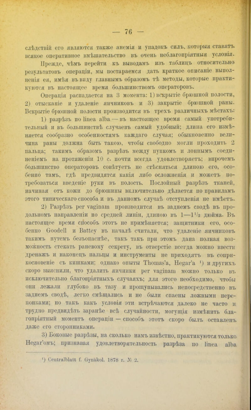 слѣдствій его являются также анемія и уиадокъ еилъ. который ставятъ всякое оперативное вмешательство въ очень неблагопріятныя условія. Прежде, чѣмъ перейти къ выводамъ изъ таблидъ относительно результатов^ операціи, мы постараемся дать краткое описаніе выпол- ненія ея, имѣя въвпду главнымъ образомъ тѣ методы, которые практи- куются въ настоящее время большинством!» операторовъ. Операція распадается на 3 момента: 1) вскрытіе брюшной полости, 2) отысканіе и удаленіе яичпиковъ и 3) закрытіе брюшной раны. Вскрытіе брюшной полости производится въ трехъ различныхъ мѣстахъ: 1) разрѣзъ по Ііиеа аІЬа — въ настоящее время самый употреби- тельный и въ большинствѣ случаевъ самый удобный; длина его измѣ- няется сообразно особенностямъ каждаго случая: обыкновенно вели- чина раны должна быть такою, чтобы свободно могли проходить 2 пальда; такимъ образомъ разрѣзъ между пупкомъ п лоннымъ соедп- неніемъ на протяженіи 10 с. почти всегда удовлетворяете впрочемъ большинство операторовъ совѣтуетъ не стѣсняться длиною его, осо- бенно тамъ, гдѣ предвидятся какія либо осложненія и можетъ по- требоваться введете руки въ полость. Послойный разрѣзъ тканей, начиная отъ кожи до брюшины включительно дѣлается по правиламъ этого типическаго способа и въ данномъ случаѣ отступленія не имѣетъ. 2) Разрѣзъ рег ѵа^іиаиі производится въ заднемъ сводѣ въ про- дольномъ наиравленіи по средней линіи, длиною въ 1—іѴя дюйма. Въ настоящее время сиособъ этотъ не примѣняется; защитники его, осо- бенно Сгоосіеіі и ВаМеу въ началѣ считали, что удаленіе яичниковъ такимъ путемъ безъопаснѣе, такъ такъ при этомъ дана нолная воз- можность стекать раневому секрету, въ отверстіе всегда можно ввести дренажъ и наконецъ пальцы и инструменты не приходятъ въ сопри- косновеніе съ кишками; однако опыты ТЬошак'а, Не^аг'а 1) и другихъ скоро выяснили, что удалить яичники рег ѵа&іпат можно только въ исключительно благоиріятныхъ случаяхъ; для этого необходимо, чтобы они лежали глубоко въ тазу и прощупывались непосредственно въ заднемъ сводѣ, легко смѣщались и не были спаеиы ложными пере- понками; но такъ какъ условія эти встречаются далеко не часто и трудно предвидѣть заранѣе всѣ случайности, могущія измѣнить бла- гопріятный моментъ операцін — способъ этотъ скоро былъ оставленъ даже его сторонниками. 3) Боковые разрѣзы, на сколько намъ извѣстно, практикуются только Не^аг'омъ; признавая удовлетворятельность разрѣза ио Ііпеа аІЬа