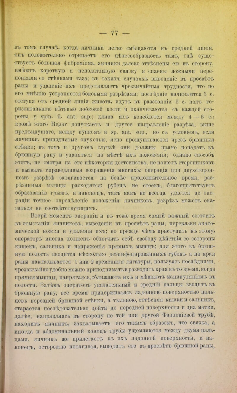 въ томъ случаѣ, когда яичники легко смѣщаются къ средней линіи. -онъ положительно отрицаетъ его дѣлесообразность тамъ, гдѣ суще- ствуешь большая фпброміома. яичники далеко оттѣснены ею въ сторону, имѣютъ короткую и неподатливую связку и спаены ложными пере- понками со стѣнками таза; въ такихъ случаяхъ выведете въ нросвѣтъ раны и удаленіе ихъ представляетъ чрезвычайныя трудности, что по его мнѣнію устраняется боковыми разрѣзами; послѣдніе начинаются 5 с. отступя отъ средней линіи живота, идутъ въ разстояніи 3 с надъ го- ризонтальною вѣтьвью лобковой кости п оканчиваются съ каждой сто- роны у ариь іі. аві; вир.: длина ихъ колеблется между 4 — б с; кромѣ этого Не^аг донускаетъ и другое направление разрѣза, выше предъпдущаго, между пуикомъ и §р. апі. вир., но съ условіемъ, если яичники, приподнятые опухолью, ясно прощупываются чрезъ брюшныя етѣжки; въ томъ и другому случаѣ они должны прямо попадать въ брюшную рану п удаляться на мѣстѣ ихъ иоложеыія; однако способъ этотъ, не смотря на его нѣкоторыя достоинства, не нашелъ сторонниковъ и вызвалъ справедливый возражения многихъ: операція при двухсторон- немъ разрѣзѣ затягивается на болѣе продолжительное время; раз- рѣзанныя мынщы расходятся; рубецъ не стоекъ, благопріятствуетъ образованію грыжъ, и наконедъ, такъ какъ не всегда удается до опе- раціи точное оиредѣлепіе положенія яичниковъ, разрѣзъ можетъ ока- заться не соотвѣтствующимъ. Вторй моментъ операдіи и въ тоже время самый важный состоитъ въотысканіи яичниковъ, выведеніи въ просвѣтъ раны, перевязки анато- мической ножки и удаленіи ихъ; но прежде чѣмъ приступить къ этому; операторъ иногда долженъ облегчить себѣ свободу дѣйствія со сотороны кишекъ, сальника и напряженія прямыхъ мышцъ; для этого въ брюш- ную полость вводится нѣсколько дезинфедированныхъ губокъ, а на края раны накладывается I или 2 временный лигатуры, пользуясь последними, чрезвычайно удобно можно приподнимать и разводить края въ то время, когда нрямыя мышцы, напрягаясь,сближаютъ ихъ и мѣшаютъ манипулядіямъ въ полости. ІЗатѣмъ операторъ указательный и средній пальцы вводить въ брюшную рану, все время придерживаясь ладонного поверхностью паль- цевъ передней брюшной стѣнки, а тыльного, оттѣсняя кишки и сальникъ, старается послѣдовательно дойти до передней поверхности и дна матки, далѣе, направляясь въ сторону но той пли другой Фаллопіевой трубѣ, находитъ яичникъ, захватываешь его такимъ образомъ, что связка, а иногда и абдоминальный конецъ трубы ущемляются между двумя паль- цами, яичникъ же прилегаетъ къ ихъ ладонной поверхности, и на- конецъ, осторожно потягивая, выводить его въ просвѣтъ брюшной раны,