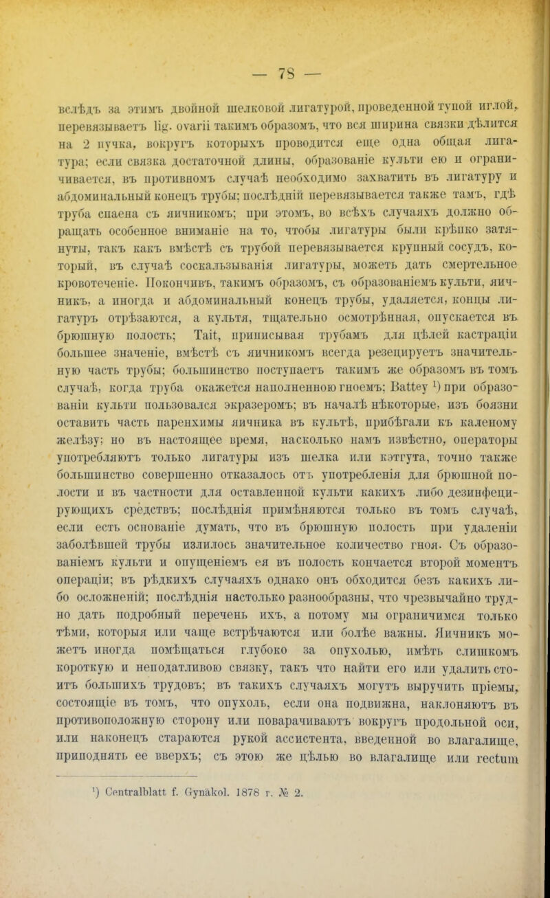 вслѣдъ за этимъ двойной шелковой лигатурой, проведенной тупой иглой, перевязываетъ 1%. оѵагіі такимъ образомъ, что вся пшрина связки дѣлится на 2 пучка, вокругъ которыхъ проводится еще одна общая лига- тура; если связка достаточной длины, образованіе культи ею и ограни- чивается, въ иротивномъ случаѣ необходимо захватить въ лигатуру и абдоминальный конецъ трубы; нослѣдній перевязывается также тамъ, гдѣ труба сиаена съ яичникомъ; при этомъ, во всѣхъ случаяхъ должно об- ращать особенное вниманіе на то, чтобы лигатуры были крѣпко затя- нуты, такъ какъ вмѣстѣ съ трубой перевязывается крупный сосудъ, ко- торый, въ случаѣ соскальзыванія лигатуры, можеть дать смертельное кровотеченіе. ІІокончивъ, такимъ образомъ, съ образованіемъ культи, яич- никъ. а иногда и абдоминальный конецъ трубы, удаляется, концы ли- гатуръ отііѣзаются, а культя, тщательно осмотрѣниая, опускается въ брюшную полость; Таіѣ, приписывая трубамъ для цѣлей кастраціи большее значеніе, вмѣстѣ съ яичникомъ всегда резецируетъ значитель- ную часть трубы: ио.іыпинство поступаетъ такимъ же образомъ въ томъ случаѣ, когда труба окажется наполненною гноемъ: ВаМеу !) при образо- ваніи культи пользовался экразеромъ; въ началѣ нѣкоторые, изъ боязни оставить часть паренхимы яичника въ культѣ, прибѣгали къ каленому желѣзу; но въ настоящее время, насколько намъ извѣстно, операторы употребляютъ только лигатуры изъ шелка или кэтгута, точно также большинство совершенно отказалось отъ употребленія для брюшной по- лости и въ частности для оставленной культи какихъ либо дезинфеци- рующихъ срёдствъ; послѣднія примѣняются только въ томъ случаѣ, если есть основаніе думать, что въ брюшную полость при удаленіи заболѣвшей трубы излилось значительное количество гноя. Съ образо- ваніемъ культи и опущеніемъ ея въ полость кончается второй моментъ операціи; въ рѣдкихъ случаяхъ однако онъ обходится безъ какихъ ли- бо осложнены; послѣднія настолько разнообразны, что чрезвычайно труд- но дать подробный перечень ихъ, а потому мы ограничимся только тѣми, которыя или чаще встрѣчаются или болѣе важны. Яичникъ мо- жетъ иногда помѣщаться глубоко за опухолью, имѣть слишкомъ короткую и неподатливою связку, такъ что найти его или удалить сто- итъ болыпихъ трудовъ; въ такихъ случаяхъ могутъ выручить пріемы, состоящіе въ томъ, что опухоль, если она подвижна, наклоняютъ въ противоположную сторону или поварачиваютъ вокругъ продольной оси, или наконецъ стараются рукой ассистента, введенной во влагалище, приподнять ее вверхъ; съ этою же цѣлью во влагалище или гесіищ