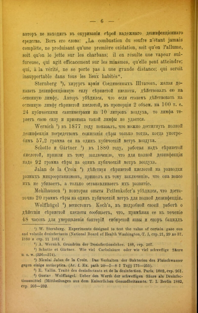 авторъ не находитъ въ окуриішніи сѣрой надежнаго дезинфекціоннага средства. Ботъ его слова: „Ьа сотЬивІіоп (іи уоиГге п'ё1:ап1; ^атаІ8 согаріёіо, пе рго(іиІ8ап1 ди'ипе ргеіпівге охі(іа1іоп, 80Іі ({иш 1'а11ите, 80І1; ^и'оI1 1е ]еие зиг Іез сЬагЬаиз; І1 еп гёзиііе иие ѵареиг 8и1- і'игеи8е, ^иі а^іі еШсасетеп! вііг Іез шіазтев, (ііГсПе репі аііеіікіге; ^иі, а 1а ѵёгііб, пе 8е рогіе раз а ипо ^гаікіе йІ8Іапсе; ({иі 8егоіѣ іпзиррогІаЫе йап8 іоиз Іез Ііеііх ЬаЬіІёз. 81егпЬег^ хирургъ арміи Соединенныхъ Штатоіл., желая до- казать дезпнфекдіонную силу сѣрнистой кислоты, дѣйстіювалъ ею на оспенную лимфу. Авторъ убѣдился, чго если станеиъ дѣйствовать на оспенную лимфу сѣрнистой кислотой, въ щюпорціи 2 объем, на 100 т. е. 24 кубическими сантиметрами на 10 литровъ воздуха, то лимфа тѳ- ряетъ свою силу и прививка такой лимфы не удается. ЛѴегпісІі -) въ 1877 году показалъ, что моасно достигнуть полной дезинфекдіи посредствомъ сожиганія сѣры только тогда, когда употре- бпмъ 57,2 грамма ея на одинъ кубическій ыетръ воздуха. 8с1іоие и Сгагіпег въ 1880 году, работая надъ сѣрнпстой кислотой, прншли къ тому заключенію, что для полной дезинфскдіи надо 92 грамма сѣры на одинъ кубическій метръ воздуха. Даіап 1а Сгоіх *) дѣйствуя сѣрнистой кислотой на разводки разныхъ микроорганизмовъ, пришелъ къ тому заключенію, что она вовсе ихъ не убиваетъ, а только останавливаотъ ихъ развитіе. МеЫІіаизеп повторяя опыты РеИепко^ег'а убѣдился, что доста- точно 20 грамиъ сѣры на одинъ к)бическій метръ для полной дезинфекціи. '\Ѵо1й'1ій§*е1 ассистентъ КосЬ'а, въ подробной своей работѣ о дѣйсгвіи сѣрнпстой кислоты сообщаетъ, что, прнмѣняя ее въ теченів 48 часовъ для умерщвленія бактерій сибирской язвы и споръ бациллъ \Ѵ. біегпЬег^. Ехрегітепіз (Іезійпесі Іо Іе.БІ іЬе ѵаіие оі сегіаіа ^азе оиз ап(1 ѵоіаіііе ДсзіпГесІаиІБ (Каііоиаі Боаічі оГНеаІіЬ \Ѵа8ІііпёІои.-Т. I, стр.21, 29 до 37. 1&60 и стр. 21 1881 г. А. ЛѴегцісЬ. Огиийгівз йег ВезіиГесІіопзІеЬге. 188, стр. 207. ЗсЬоие еі Оаііисг. ѴѴіе ѵіеі СагЬоІБІіиге 0(1ег ѵіе ѵіеі БсЬ\ѵейі§е 8&иге и. 8. -иг. (336—374). '') ^^ісоіаі ^а1ап (1е 1а Сгоіх. Ваз ѴегЬаІІеп йег Вакіегіеп Дез РІеізсЬхчгаззег ^едеп еіпіее аиіізерііса. (Аг. і. Ех. раіЬ 20—1—8 I Тхд) 175—256). ^) Е. Ѵаіііп. Тгаііё сіез (ІсвіпГесІаиІз еі сіе 1а безіпГесІіоп. Рагіе. 1882, стр. 201. «) бизіаѵ ЛѴо1й1іиде1. ІІеЬег йеп Т\^егиі йег зсішейіееп 8аиге аіз ВезіпГес- Ііопзтіііеі (МіиЬеіІішбеп аиз йет Каізсгіісііеп Оезипйііеііватіе. Т. I. Вегіш 1882, стр. 203—232.