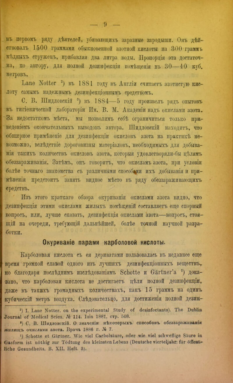 . лъ первомъ ряду дѣятелей, убиваюіцихъ заразные зародыши. Онъ дѣй- стиовалъ 1500 граммами обыкноненной азотной кислоты па 300 грамиъ ыѣдиыхъ стружекъ, прибанляя дна литра іюдн. ІІропорція эта достаточ- . на, по автору, для полной дозинфекціи помѣіценія въ 30—40 куб. ыетровъ. Ъапе ]^оШг -) въ 1881 году въ Англіи считаетъ азотистую кис- лоту самы.мъ надежнымъ дезинфекдіоннымъ срѳдствомъ. С. В. Шидловскій въ 1884—5 году произвелъ рядъ опытовъ въ гигіенической лабораторіи Им. В. М. Акадсміи надъ окислами азота. За недостаткомъ мѣста, мы позіюлимъ себѣ ограничиться только прк- веденіемъ окончательныхъ ]',ыводовъ автора. ІЦидлоі5Скій находитъ, что обширное примѣненіе для дсзпи(})окціи окисловъ азота на практикѣ не- возможно, вслѣдствіе дороговизны матеріалоігь, необходжмыхъ для добыва- нія такихъ количествъ окисловъ азота, которыя удовлетворяли-бы цѣлямъ обеззараживанія. Затѣмъ, онъ говоритъ, что окисламъ азота, при условіи болѣѳ точнаго знакомства съ различными способ^ір ихъ добыванія и при- мѣненія предстоитъ занять ішдное мѣсто въ ряду обеззараживающихъ «редствъ. Изъ этого краткаго обзора окуриванія окислами азота видно, что дезин(|)екція этими окислами жилыхъ помѣщеній составляетъ еще спорный вопросъ, или, лучше сказать, дезинфекція окислами азота—вопросъ, стоя- щій на очереди, требующій дальиѣйшей, болѣе точной научной разра- ботки. Окуриваніе парами карболовой кислоты. Карболовая кислота съ ея дериватами пользовалась въ недавнее еще время громкой славой одного изъ лучшихъ дезинфѳкціонныхъ веществЪу но благодаря послѣднимъ изслѣдоваиіямъ ЗсЬоІІе и (таг1;пег'а дока- зано, что карболовая кислота не достигаетъ цѣли полной дезинфекціи, даже въ такихъ громадныхъ количествахъ, какъ 15 граммъ на одинъ кубическій метръ воздуха. Слѣдовательно, для достиженія полной дезин- I. Ьаие Коііег. оп іЬв ехрегітепіаі Зіисіу оі (іезіпГссІапІз). ТЬе ВиЪІіп ^ои^11а1 оіГ Месіісаі 8сіеи. Л? 114. Іиіп 1881, стр. 503. *) С. В. Шидловскій. О значеніи нѣкоторыхъ сиособовъ обеззаражнванія жилищъ окислами азота. Врачъ 1886 г. ]*6 7. ') ЗсЬоіІе еі Оагіиег. ЛУіе ѵіеі СагЬоІзііиге, ойег мгіе ѵіеі всіиѵейібе Зііиге іа ОазГогт ізі поіЬід хиг Тосііии? йез кіеіпзіеп ЬеЬеиз (ВеиІзсЬе ѵіе^^е1^аЬг: {ііг о^епі- ІісЬе аезиайЬеіІз. Б. ХП. НеіЬ. 3).