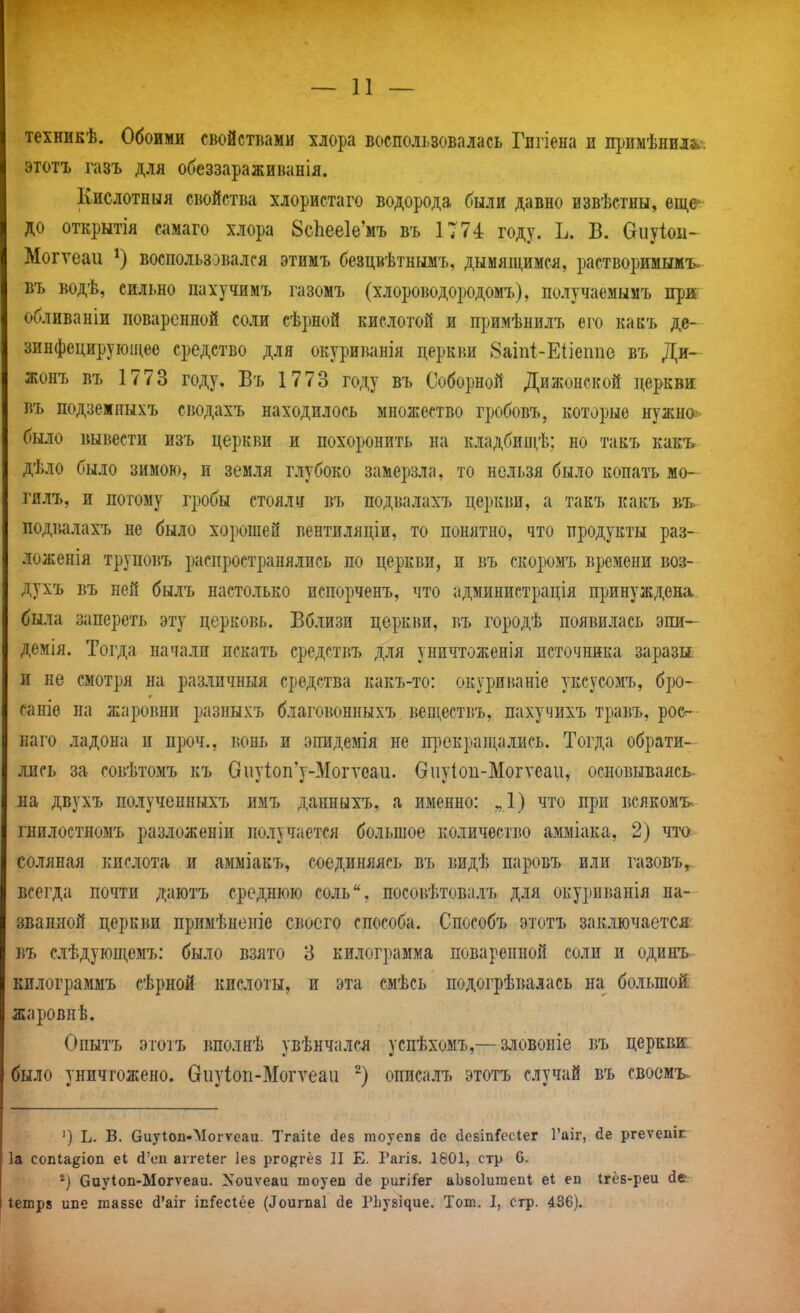 техникѣ. Обоими свойствами хлора воспользовалась Гпгіена и примѣниіа» этотъ газъ для обеззараживанія. Кислотныя свойства хлористаго водорода были давно извѣстны, еще до открытія самаго хлора 8с1іее1е'мъ въ 1774 году. Ь. В. Оиуіои- Могѵеаи воспользовался этимъ безцвѣтнымъ, дымящимся, растворимыиъ въ водѣ, сильно пахучимъ газомъ (хлороводородомъ), получаемымъ прж обливаніи поваренной соли сѣрной кислотой и примѣнилъ его какъ де- зинфецируюи^ее средство для окуриванія церкви 8аіп1-Еііеіше въ Ди- жонъ въ 1773 году. Въ 1773 году въ Соборной Дижонской церкви въ подземныхъ сводахъ находилось множество гробовъ, которые нужно было вывести изъ церкви и похоронить на кладбищѣ; но такъ какъ дѣло было зимою, и земля глубоко замерзла, то нельзя было копать мо- гилъ, и потому гробы стояли въ подвалахъ церкви, а такъ какъ подішлахъ не было хорошей вентиляціи, то понятно, что продукты раз- ложенія трупоі5ъ распространялись по церкви, и въ скоромъ времени воз- духъ въ ней былъ настолько испорченъ, что администрація принуждена., была запереть эту церковь. Вблизи церкви, въ городѣ появилась эпи— демія. Тогда начали искать средствъ для уничтоженія источника заразы и не смотря на различный средства какъ-то: окуриваніе уксусомъ, бро- саніѳ па жаровни разныхъ благовонныхъ веществъ, пахучихъ травъ, росг- наго ладона и проч., вонь и эпидемія не прекращались. Тогда обрати- лись за совѣтомъ къ вііу1оп'у-Могуеаи. Оиуіоп-Могѵеаи, основываясь, на двухъ полученныхъ имъ данныхъ, а именно: „1) что при всякомъ гнилостномъ разложеніи получается большое количество амміака, 2) чта соляная кислота и амміакъ, соединяясь въ видѣ паровъ или газовъ^ всегда почти даютъ среднюю соль, посовѣтовалъ для окуриванія на-- званной церкви примѣненіе своего способа. Способъ этотъ заключается^ въ слѣдующемъ: было взято 3 килограмма поваренной соли и одинъ килограммъ сѣрной кислоты, и эта смѣсь подогрѣвалась на большой жаровнѣ. Опытъ этотъ вполнѣ увѣнчался успѣхомъ,—зловоніе въ церквя. было уничтожено. Сгііуіоп-Могѵеаи -) описалъ этотъ случай въ своемъ^ ') Ь. в. биуІоп-Могѵеаи. Тгаііе йев тоуепв де асБІпГесІег Гаіг, йе ргеѵепіг 1а сопіа^іоп еі й'еи аігеіег Іез рго^гёз II Е. Рагів. 1801, стр 6. Сиуіоп-Могѵеаи. Nоиѵеаи тоуеп бе ригіГег аЬвоІитепІ; еі еп Ігёб-реи Іетрв ипе тавзе й'аіг ісГесІёе (^оиг^а1 йе РЬузіяие. Тот. I, стр. 436).