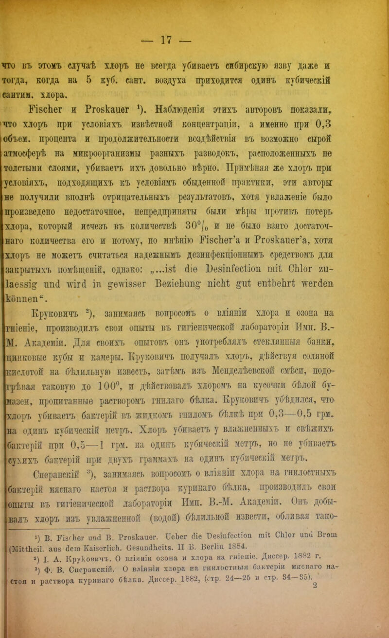 что БЪ этомъ случаѣ хлоръ не всегда убиваетъ сибирскую язву даже и тогда, когда на 5 куб. сант. воздуха приходится одинъ кубическій сантим, хлора. ГізсЬег и Рго8каиег Наблюденія этихъ авторовъ показали, 'ЧТО хлоръ при услоі5Іяхъ извѣстной концентрадіи, а именно щзи 0,3 объем, процента и продолжительности воздѣйствія въ возможно сырой атмосферѣ на микроорганизмы разныхъ разводокъ, расположенныхъ не толстыми слоями, убиваетъ ихъ довольно вѣрно. Примѣняя же хлоръ при условіяхъ, подходящихъ къ условіямъ обыденной практики, эти аі$торы не получили тшолнѣ отрицательныхъ результатовъ, хотя унлаженіе было пі)Оизведено недостаточное, непредприияты были мѣры противъ потерь хлора, который исчезъ въ количеетвѣ ЗО^/о и не было і{Зято достаточ- наго количества его и потому, по мнѣнію ГІ8сЬег'а и Ргозкаиег'а, хотя хлоръ не можетъ считаться надежнымъ дезинфекціоннымъ средствомъ для закрытыхъ помѣщеній, однако: „...І8І; йіе ВезіпГесѣіоп тіі СЫог ш- Іаеззі^ ип(1 лѵігй іп ^едѵіззег Ве2Іе1іііп§: пісМ ^иі епіЬеЬгІ; -^ѵегйеп кОппеп'^. Круковичъ занимаясь вопросомъ о вліяніи хлора и озона на гніеніе, производилъ свои опыты въ гигіенической лабораторіи Имп. В.- М. Академіи. Для своихт, опытовъ онъ употреблялъ стеклянныя банки, диііковые кубы и камеры. Круковичъ получалъ хлоръ, дѣйствуя соляной 1ІИСЛ0Т0Й на бѣлильную известь, затѣмъ изъ Менделѣевской смѣси, подо- і]]ѣпая таковую до 100^, и дѣйствовалъ хлоромъ на кусочіш бѣлой бу- мазеи, пропитанные растворомъ гнилаго бѣлка. Круковичъ убѣдился, что хлоръ убиваетъ бактерій въ жидкомъ гниломъ бѣлкѣ при 0,3—0,5 грм. на одинъ кубическій метръ. Хлоръ убиваетъ у влажнениыхъ и свѣжихъ бактерій при 0,5—1 грм. иа одинъ кубическій метръ, но не убиваетъ су^нxъ бактерій при дііухъ граммахъ на одипъ кубическій метръ. Операнскій •'), занимаясь вопросомъ о вліяніи хлора на гнилостныхъ бактерій мяснаго настоя и раствора куринаго бѣлка, производилъ свои опыты въ гигіенической лабораторіи Имп. В.-М. Академіи. Онъ добы- валъ хлоръ изъ увлажненной (водой) бѣлильной извести, обливая тако- 1) в. ГізсЬег ипй В. Ргозкаиег. ІІеЪег сИе ВезіпГесІіоп тіі СЫог игкі Вгош (МіІіЬеіІ. аиз (Зеіп КаізегІісЬ. ОезипсІЬеіІз. П В. Вегііи 1884. •'') I. А. Крукович-ь. О вліяніи озона и хлора на гніеиіе. Диссор. 1882 г. Ф. В. Сііеранскій. О вліяніи хлора на гнилостный биктеріи мнснаго на- стоя и раствора куринаго бѣлка. Диссер. 1882, (.тр. 24-25 и стр. 34-35).^