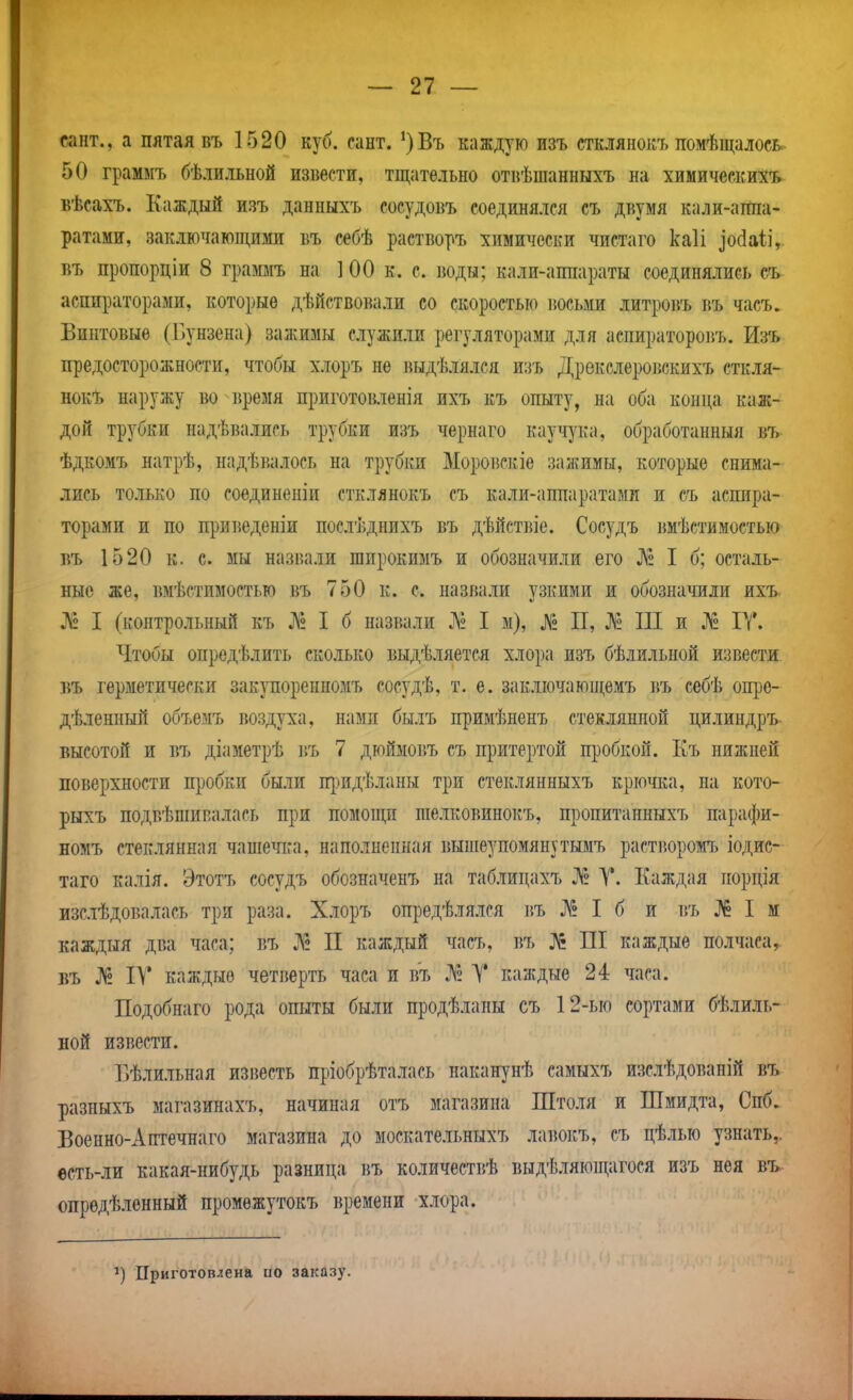 сант., а пятая въ 1520 куб. сант. ')Въ каждую изъ стклянокъ помѣщалосВс- 50 граммъ бѣлильной извести, тщательно отвѣшанныхъ ла химическихь вѣсахъ. Каждый изъ данныхъ сосудовъ соединялся съ двумя кали-аппа- ратами, заклиічаюпщми въ с«бѣ растворъ химически чистаго каіі ^о(іа1і, БЪ пропорціи 8 граммъ на 100 к. с. воды; кали-аппараты соединялись съ аспираторами, которые дѣйствовали со скоростью іюсьми литроі5Ъ въ часъ. Винтовые (Бунзена) зажимы служили регуляторами для аспираторовъ. Изъ предосторожности, чтобы хлоръ не выдѣлялся изъ Дрекелеровскихъ сткля- нокЪ наружу во время приготовленія ихъ къ опыту, на оба конца каж- дой трубки надѣвались трубки изъ чернаго кауч^ага, обработанный въ ѣдкомъ натрѣ, надѣвалось на трубки Моровскіе зажимы, которые снима- лись только по соединеніи стклянокъ съ кали-аппаратами и съ аспира- торами и по приведеніи послѣднихъ въ дѣйстіпе. Сосудъ вмѣстимостью въ 1520 к. с. мы назвали широкимъ и обозначили его № I б; осталь- ные же, вмѣстимостью въ 750 к. с. назвали узкими и обозначили ихъ- ^2 I (контрольный къ ^2 I б назвали ]\2 I м), ^Г2 П, № Ш и Л2 ІТ. Чтобы опредѣлить сколько выдѣляетея хлора изъ бѣлильной извести БЪ герметически закупоренномъ сосудѣ, т. е. заключающемъ въ себѣ опре- дѣленный объемъ воздуха, намп былъ примѣненъ стеклянной цилиндръ высотой и въ діаметрѣ ігь 7 дюймовъ съ Щ)Итертой пробкой. Еъ нижней поверхности пробки были п})идѣланы три стеклянныхъ крючка, на кото- рыхъ подвѣшипалась при помощи шелковинокъ, пропитанныхъ парафи- номъ стеклянная чашечіга, наполненная выиіеупомянутымъ растворомъ іодис- таго калія. Этотъ сосудъ обозначенъ на таблицахъ Л» А'*. Каждая порція изслѣдовалась три раза. Хлоръ опредѣлялся і{Ъ ^2 I б и въ № I м каждыя два часа; въ і^! II каждый часъ, въ № ПІ каждые полчаса,, въ ^2 IV каждые четверть часа и въ № У каждые 24 часа. Подобнаго рода опыты были продѣланы съ 12-ью сортами бѣлиль- ной извести. Бѣлильная известь пріобрѣталась наканунѣ самыхъ изслѣдованій въ разныхъ магазинахъ, начиная отъ магазина Штоля и Шмидта, Спб. Боенно-Аптечнаго магазина до москательныхъ лавокъ, съ цѣлью узнать,, есть-ли какая-нибудь разница въ количествѣ выдѣляющагося изъ нея въ опредѣленный промежутокъ времени хлора. '^) Приготовлена по заказу.