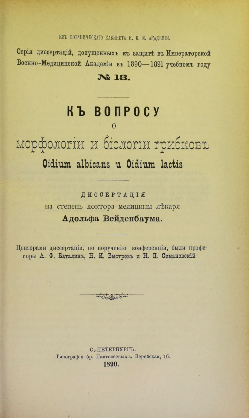 ИЗЪ БОТЛНИЧЕСКАГО КАБИНЕТА И. В. М. АЩЕМІИ. Оерія диссѳртацій, допущенныхъ къ защитѣ въ Императорской Военно-Медицинской Академіи въ 1890—1891 учѳбномъ году № 13. КЪ ВОПРОСУ о ыорфолопи и бюлоии грибковъ ОШиш аІЪісапз и Оісіішп Іасііз ДИООЕРТАЦІЯ на степень доктора медицины лѣкаря Адольфа Вейденбаума. Цензорами диссертаціи, по порученію конференціи, были профс- соры А. §. Баталинъ, Н. И. Быстровъ и Н. П. Симановскій. С.-ПЕТЕРБУРГЪ. Типографія бр. ІІантелеевыхъ, Верейская, 16, 1890.