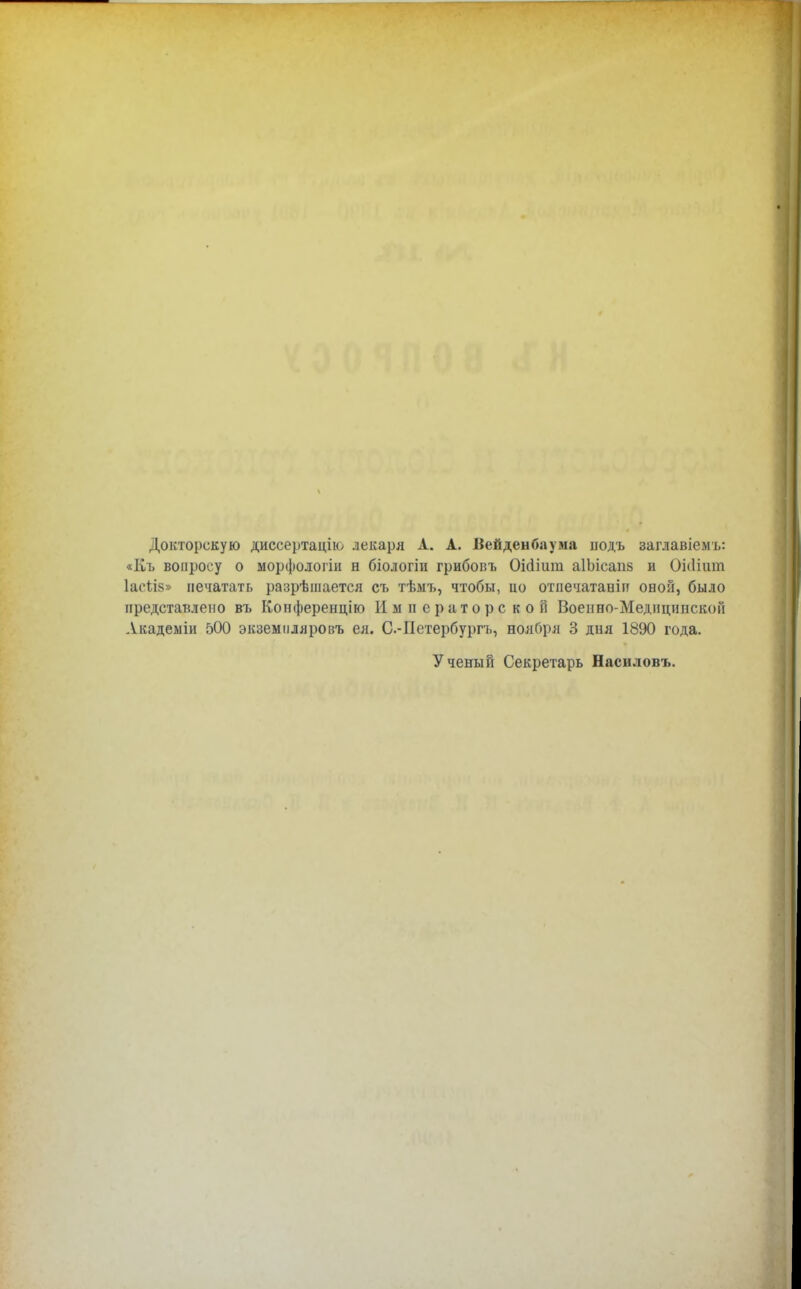 Докторскую диссертацію лекаря А. А. Вейденбаума іюдъ заглавіемъ: «Къ вопросу о морфологіи в біологіи грибоіпі Оісішш. аІЫсапв и ОЫішп 1ас1І8» печатать разрѣшается съ тѣмъ, чтобы, цо отпечатает овой, било представлено въ Конферепцію Императорской Военно-МедициискоГі Акадеыіи 500 экзеымляровъ ея. С.-Петербургь, нояОря 3 дия 1890 года. Ученый Секретарь Наснловъ.