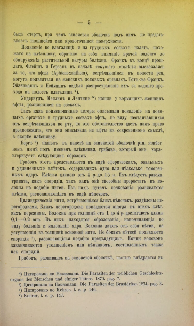 быть стертъ, при чемъ слизистая оболочка подъ нимъ не предста- вляетъ гноящейся или кровоточащей поверхности. Появлеиіе во влагалищѣ и на грудныхъ соскахъ налета, похо- жаго на плѣснявку, обратило на себя внимаиіе врачей задолго до обиаруліенія растительной натуры болѣзыи. Франкъ въ концѣ прош- лаго, Флейшъ и Герсанъ въ началѣ текущаго столѣтія высказались за то, что афты (Аріііепехапіпет), встрѣчающіяся въ полости рта, могутъ появляться на женскихъ половыхъ органахъ. Тотъ-же Франкъ, Эйзенманнъ и Нейманнъ видѣли распространеніе ихъ съ задняго про- хода на полость влагалища 4). Ундервудъ, Меллинъ и Лентинъ 5) нашли у кормящихъ ж,енщинъ афты, развившіяся на соскахъ. Такъ какъ поименованные авторы описывали появленіе на поло- выхъ органахъ и грудныхъ соскахъ афтъ, но виду неотличавшихся отъ встрѣчающихся во рту, то это обстоятельство даетъ намъ право предположить, что они описывали не афты въ современномъ смыслѣ, а скорѣе плѣснявку. Бергъ 6) нашелъ въ налетѣ на слизистой оболочкѣ рта, извѣст номъ нынѣ подъ именемъ плѣснявки, грибокъ, который онъ хара- ктеризуешь слѣдующимъ образомъ: Грибокъ этотъ представляется въ видѣ сферическихъ, овальныхъ и удлиненныхъ клѣтокъ, содержащихъ одно или нѣсколько гомоген- ныхъ ядеръ. Клѣтки длиною отъ 4 р. до 15 {х. Ихъ слѣдуетъ разсма. тривать, какъ споридіи, такъ какъ онѣ способны проростать въ во- локна на подобіе нитей. Изъ нихъ путемъ почкованія развиваются клѣтки, располагающіяся въ видѣ цѣпочекъ. Цилиндрическія нити, встрѣчающіяся близъ цѣпочекъ, раздѣлеиы пе- регородками. Близъ перегородокъ попадаются иногда въ этихъ клѣт. кахъ пережимы. Волокна при толщинѣ отъ 1 до 4 ^ достигаютъ длины 0,1—0,2 тт. Въ нихъ находятся образованія, напомиыающія но виду больнйя и маленькія ядра. Волокна даютъ отъ себя вѣтви, не уступающія въ толщинѣ основной нити. По бокамъ вѣтвей появляются споридіи 7), развивающіяся подобно предъидущимъ. Концы волоконъ заканчиваются утолщеніемъ или вѣнчикомъ, составленнымъ таіше изъ споридій. Грибокъ, развиваясь на слизистой оболочкѣ, частью виѣдряется въ 4) Цитировано по Наиззтапп. Ые Рагазііеп сіег дѵеіЫісЬеп СгезсЫесМз- огдапе (іез Мепзсііеп ипй еіпі§ег Тпіеге. 1870. ра§. 7. 5) Цитировано по Наиззтапп. Біе Рагазііеп (іег ВгизЫгизе. 1874. рад. 3. °) Цитировано но Кепгег, 1. с. р 146.