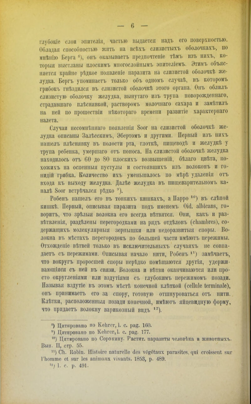глубокіе слои эпителія, частью выдается надъ его поверхностью. Обладая способностью жить на всѣхъ слизпстыхъ оболочкахъ, по мнѣиію Берга 8), онъ оказываетъ предпочтеніе тѣмъ изъ нихъ, ко- торыя выстланы плоскимъ многослоіінымъ эпителіемъ. Этимъ объяс- няется крайне рѣдкое появленіе паразита на слизистой оболочкѣ же- лудка. Бергъ упоминаетъ только объ одномъ случаѣ, въ которомъ грибокъ гнѣздился въ слизистой оболочкѣ этого органа. Онъ облилъ слизистую оболочку желудка, вынутаго изъ трупа новорожденнаго, страдавшаго плѣснявкой, растворомъ молочнаго сахара и замѣтилъ на ней по прошествіи нѣкотораго времени развитіе характерна™ налета. Случаи несомнѣннаго появленія 8оог на слизистой оболочкѣ же- лудка описаны Залѣсскимъ, Эбертомъ и другими. Первый изъ нихъ нашелъ плѣснявку въ полости рта, глоткѣ, пищеводѣ и желудкѣ у трупа ребенка, умершаго отъ поноса. На слизистой оболочкѣ желудка находилось отъ 60 до 80 плоскихъ возвышеній, бѣлаго цвѣта, ио- хожихъ на осиениыя пустулы и состоявшихъ изъ волоконъ и го- нидій грибка. Количество ихъ уменьшалось по мѣрѣ удаленія отъ входа къ выходу желудка. Далѣе желудка въ пищеварителыюмъ ка- налѣ 8оог встречался рѣдко Робенъ нашелъ его въ тонкихъ кишкахъ, а Иарро 10) въ слѣпой кипікѣ. Первый, описывая паразита подъ именемъ Оі(і. аІЬісанз, го- воритъ, что зрѣлыя волокна его всегда вѣтвятся. Они, какъ и раз- вѣтвленія, раздѣлены перегородками на рядъ отдѣловъ (сІіашЬгез), со- дсржащихъ молскулярныя зернышки или недоразвитый споры. Во- локна въ мѣстахъ перегородокъ по большей части имѣютъ пережимы. Отхожденіе вѣтвей только въ исключительныхъ случаяхъ не совпа- даете съ пережимами. Описывая начало нити, Робенъ **) замѣчаетъ, что вокругъ проросшей споры нерѣдко помѣщаются другія, удержи- ваюшіяся съ ней въ связи. Волокна и вѣтви оканчиваются или про- сто округленіями или вздутіямп съ глубокимъ иережимомъ позади. Называя вздутіе въ этомъ мѣсгЬ конечной клѣткой (сеііпіе Іеппіпаіе), онъ прииимаетъ его за спору, готовую отшнуроваться отъ нити. Клѣтки, расположенный позади конечной, имѣютъ яйцевидную форму, что ирндаетъ волокну варикозный видъ 12). 8) Цитировано О КеЬгсг, 1. с. рае» 160. п) Цитировано по Ке1ігег,1. с. ра^- 177. 10) Цитировано по Сорокину. Растпт. паразиты чсловѣка и животпыхъ. Вып. II, стр. 55. п) СЬ. КоЬіп. Нізіоігс паідігеііе сіез ѵе&біапх рагайііея. ^иі сгоіззсій виг Гіштте еі зиг Іез апітаих ѵіѵапіз. 1853, р. 489. н) 1. с. р. 491.