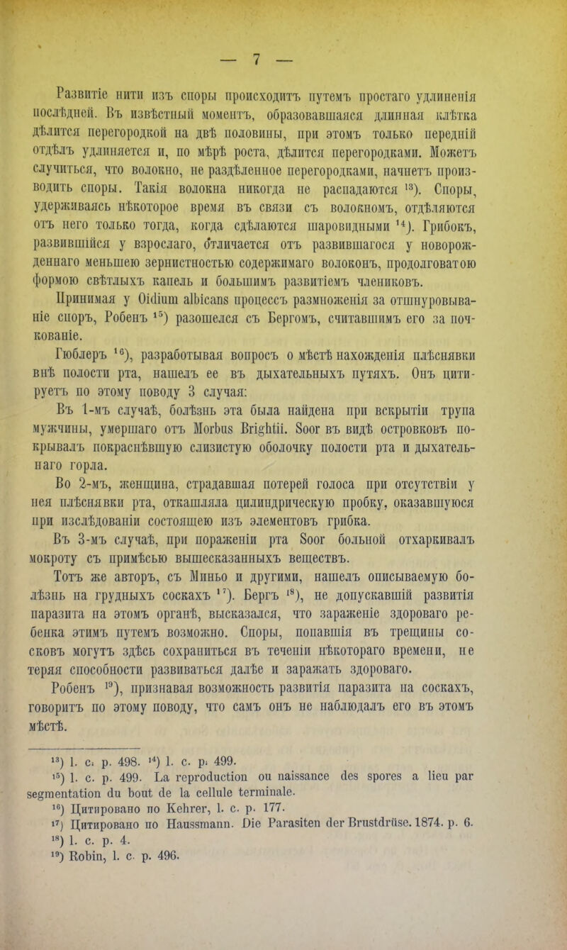 Развитіе нити изъ споры происходитъ путемъ простаго удлиненія последней. Въ извѣстный моментъ, образовавшаяся длинная клѣтка дѣлится перегородкой на двѣ половины, при этомъ только передній отдѣлъ удлиняется и, по мѣрѣ роста, дѣлится перегородками. Можетъ случиться, что волокно, не раздѣленное перегородками, начнетъ произ- водить споры. Такія волокна никогда не распадаются 13). Споры, удерживаясь нѣкоторое время въ связи съ волокномъ, отдѣляются отъ него только тогда, когда сдѣлаются шаровидными и). Грибокъ, развившійся у взрослаго, отличается отъ развившагося у новорож- деннаго меньшею зернистностью содержимаго волоконъ, продолговатою формою свѣтлыхъ капель и большимъ развитіемъ члениковъ. Принимая у Оісіішп аІЬісапз процессъ размноженія за отшнуровыва- ніе сиоръ, Робенъ 15) разошелся съ Бергомъ, считавшимъ его за поч- кованіе. Гюблеръ 16), разработывая вопросъ о мѣстѣ нахожденія плѣснявки внѣ полости рта, нашелъ ее въ дыхательныхъ путяхъ. Онъ цити- руетъ по этому поводу 3 случая: Въ 1-мъ случаѣ, болѣзнь эта была найдена при вскрытіи трупа мужчины, умершаго отъ МогЬиз Вгі§пШ. 8оог въ видѣ островковъ по- крывалъ покраснѣвшую слизистую оболочку полости рта и дыхатель- иаго горла. Во 2-мъ, женщина, страдавшая потерей голоса при отсутствіи у нея плѣснявки рта, откашляла цилиндрическую пробку, оказавшуюся при изслѣдованіи состоящею изъ элементовъ грибка. Въ 3-мъ случаѣ, при пораженіи рта 8оог больной отхаркивалъ мокроту съ примѣсью вышесказанныхъ веществъ. Тотъ же авторъ, съ Миньо и другими, нашелъ описываемую бо- лѣзнь на грудныхъ соскахъ ,7). Бергъ 18), не допускавшій развитія паразита на этомъ органѣ, высказался, что зараженіе здороваго ре- бенка этимъ путемъ возможно. Споры, поиавшія въ трещины со- сковъ могутъ здѣсь сохраниться въ теченіи нѣкотораго времени, не теряя способности развиваться далѣе и заражать здороваго. Робенъ 1Э), признавая возможность развитія паразита па соскахъ, говоритъ по этому поводу, что самъ онъ не наблюдалъ его въ этомъ мѣстѣ. 13) 1. с- р. 498. 14) 1. с р. 499. 15) 1. с. р. 499. Ьа гсргосіисііоп ои паіззапсе сіез зрогез а Ней раг зе^тепіаііоп (іи Ьоиі сіе 1а сеііиіе ѣегтіпаіе. 16) Цитировано по Кепгег, 1. с р. 177. 17) Цитировано по Наиззтапп. Оіе Рагазііеп сіег Вгизійгйзе. 1874. р. 6. 18) 1. с. р. 4.