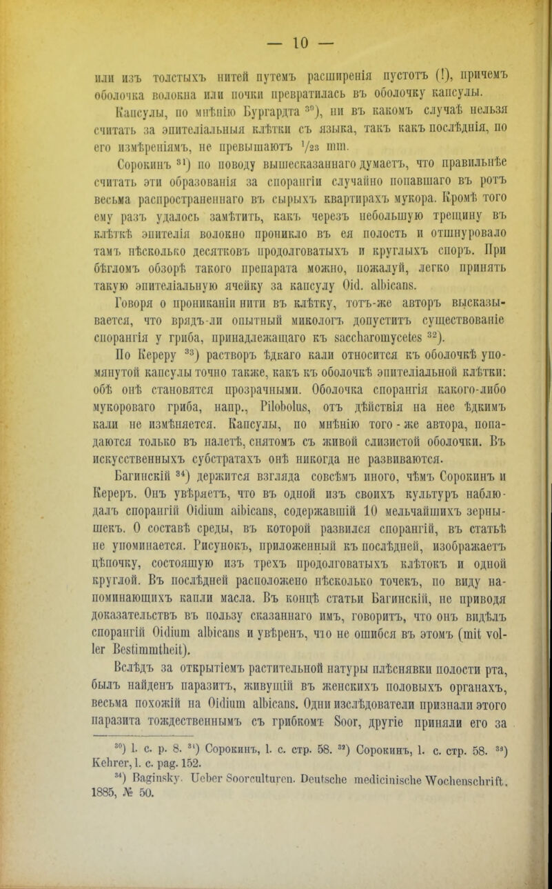 или изъ толстыхъ нитей путемъ расширенія пустотъ (!), причемъ оболочка волокна или почки превратилась въ оболочку капсулы. Капсулы, но мпѣнію Бургардта зп), ин въ какомъ случаѣ нельзя считать за эпителіальныл клѣтки съ языка, такъ какъ послѣднія, по его измѣреніямъ, не превышаютъ '/23 они. Сорокинъ 31) но поводу вышесказаннаго думаетъ, что правильнѣе считать эти образованія за сиораигіи случайно поиавшаго въ ротъ весьма распространениаго въ сырыхъ квартирахъ мукора. Кромѣ того ему разъ удалось замѣтить, какъ черезъ небольшую трещину въ клѣткѣ эпителія волокно проникло въ ея полость и отшнуровало тамъ иѣсколько десятковъ иродолговатыхъ и круглыхъ споръ. При бѣгломъ обзорѣ такого препарата можно, пожалуй, легко принять такую эпителіальную ячейку за капсулу ОМ. аІЬісап». Говоря о црониканіи нити въ клѣтку, тотъ-же авторъ высказы- вается, что врядъ-ли опытный микологъ допуститъ существованіе сиорангія у гриба, принадлежащаго къ вассііагошусеіез 32). По Кереру 33) растворъ ѣдкаго кали относится къ оболочкѣ упо- мянутой капсулы точно также, какъ къ оболочкѣ эпнтеліальной клѣтки: обѣ онѣ становятся прозрачными. Оболочка спорангія какого-либо мукороваго гриба, напр., ШЬоІвд, отъ дѣйствія на нее ѣдкимъ кали не измѣияется. Капсулы, по мнѣнію того - же автора, попа- даются только въ налетѣ, снятомъ съ живой слизистой оболочки. Въ искусственныхъ субстратахъ онѣ никогда не развиваются. Багинскій и) деряштся взгляда совсѣмъ иного, чѣмъ Сорокинъ и Кереръ. Онъ увѣрлетъ, что въ одной изъ своихъ культуръ наблю- далъ спорангііі Оіошт аіЬісапз, содержавшій 10 мельчайшихъ зерны- шекъ. О составѣ среды, въ которой развился спорангій, въ статьѣ не упоминается. Рисунокъ, приложенный къ послѣдней, изображаете цѣпочку, состоящую изъ трехъ продолговатыхъ клѣтокъ и одной круглой. Въ послѣдней расположено нѣсколько точекъ, по виду на- поминающихъ капли масла. Въ концѣ статьи Багинскій, не приводя доказательствъ въ пользу сказаннаго имъ, говоритъ, что онъ видѣлъ спорангій Оіошш аІЬісапз и увѣренъ, что не ошибся въ этомъ (шіі ѵоі- Іег Везііштіііеіі). Вслѣдъ за открытіемъ растительной натуры плѣснявки полости рта, былъ найденъ паразитъ, живущій въ женскихъ половыхъ органахъ, весьма похожій на ОіоЧиш аІЬісапв. Одни изслѣдователи признали этого паразита тождественнымъ съ грибкомъ 8оог, другіе приняли его за 30) 1. с. р. 8. 31) Сорокинъ, 1. с. стр. 58. 32) Сорокинъ, 1. с. стр. 58. 33) КсЬгег, 1. с. ра^. 152. 34) Вадіпяку. ІІсЬег ЗоогсиНигоп. Оеи^йсііе тесіісіпівсііе \ѴосЬсп8с1ігіі'і 1885, № 50.