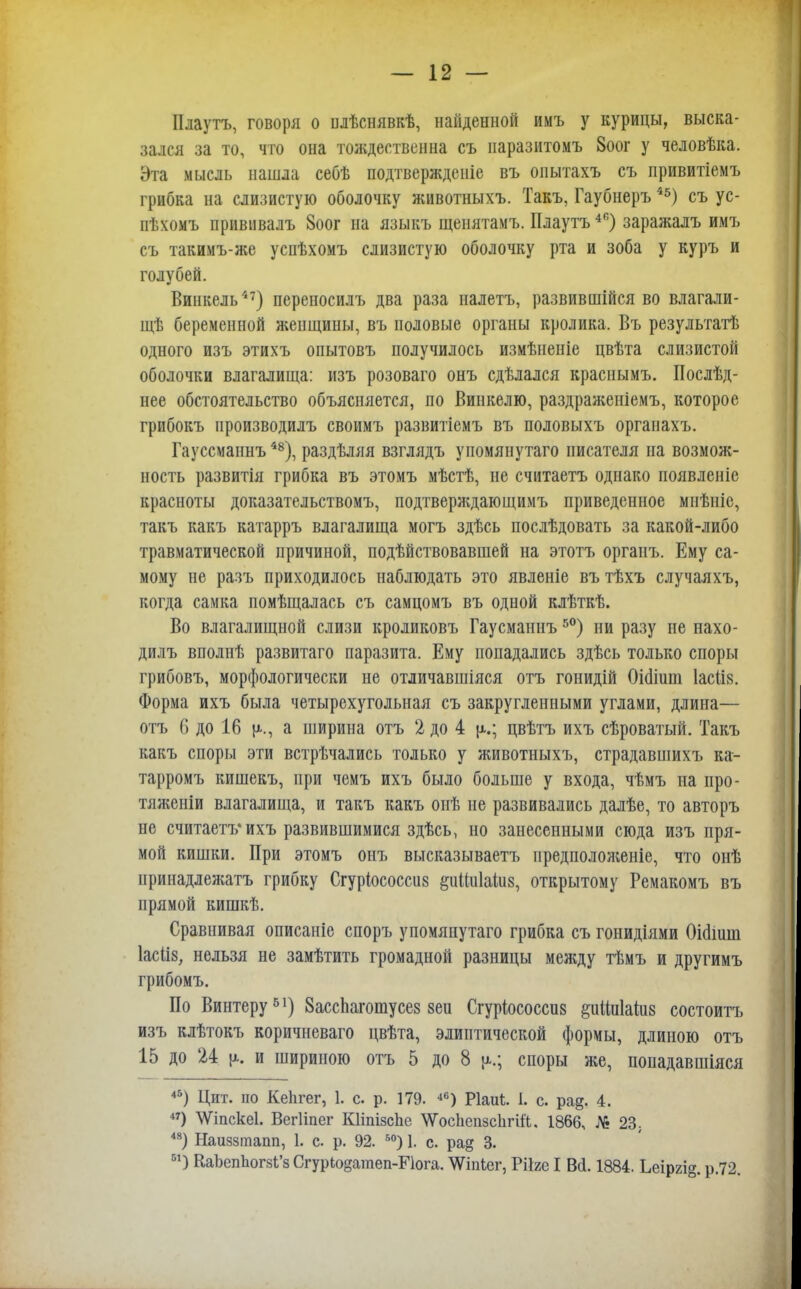 Плаутъ, говоря о илѣснявкѣ, найденной имъ у курицы, выска- зался за то, что она тождественна съ паразитомъ 8оог у человѣка. Эта мысль нашла себѣ подтвержденіе въ онытахъ съ привитіемъ грибка на слизистую оболочку животныхъ. Такъ, Гаубнеръ45) съ ус- пѣхомъ прививалъ 8оог на языкъ щенятамъ. Плаутъ46) заражалъ имъ съ такимъ-же успѣхомъ слизистую оболочку рта и зоба у куръ и голубей. Винкель47) переносилъ два раза иалетъ, развившійся во влагали- щѣ беременной женщины, въ половые органы кролика. Въ результатѣ одного изъ этихъ опытовъ получилось измѣненіе цвѣта слизистой оболочки влагалища: изъ розоваго онъ сдѣлался краенымъ. Послѣд- нее обстоятельство объясняется, по Винкелю, раздражеиіемъ, которое грибокъ производилъ своимъ развитіемъ въ половыхъ органахъ. Гауссмаинъ48), раздѣляя взглядъ упомянутаго писателя на возмож- ность развитія грибка въ этомъ мѣстѣ, не считаетъ однако появленіе красноты доказательствомъ, подтверждающимъ приведенное мнѣніе, такъ какъ катарръ влагалища могъ здѣсь послѣдовать за какой-либо травматической причиной, подѣйствовавшей на этотъ органъ. Ему са- мому не разъ приходилось наблюдать это явленіе въ тѣхъ случаяхъ, когда самка помѣщалась съ самцомъ въ одной клѣткѣ. Во влагалищной слизи кроликовъ Гаусманнъ50) ни разу не нахо- дилъ вполнѣ развитаго паразита. Ему попадались здѣсь только споры грибовъ, морфологически не отличавшіяся отъ гонидій Оішииі 1асІІ8. Форма ихъ была четырехугольная съ закругленными углами, длина— отъ 6 до 16 {а., а ширина отъ 2 до 4 ц.; цвѣтъ ихъ сѣроватый. Такъ какъ споры эти встрѣчались только у животныхъ, страдавшихъ ка- тарромъ кишекъ, при чемъ ихъ было больше у входа, чѣмъ на про- тяжеиіи влагалища, и такъ какъ онѣ не развивались далѣе, то авторъ не считаетъ* ихъ развившимися здѣсь, но занесенными сюда изъ пря- мой кишки. При этомъ онъ высказываетъ предположеніе, что онѣ иринадлежатъ грибку Сгуріососсиз &иіш1аш8, открытому Ремакомъ въ прямой кишкѣ. Сравнивая описаніе споръ упомянутаго грибка съ гонидіями Оісііиш Іасііз, нельзя не замѣтить громадной разницы между тѣмъ и другимъ грибомъ. По Винтеру51) ЗассЬагошусез зеи Сгуріососсиз §иіга1аш8 состоитъ изъ клѣтокъ коричневаго цвѣта, элиптической формы, длиною отъ 15 до 24 [а. и шириною отъ 5 до 8 ц.; споры же, попадавшіяся 45) Цит. по КеЬгег, 1. с. р. 179. 46) Ріаиѣ. 1. с. ра§. 4. 47) \Ѵіпске1. Вегііпег КНпізспс \Ѵоспспзс1ігіі'Ь. 1866, № 23. 48) Наиззтапп, 1. с. р. 92. 50) 1. с. ра§ 3. 51) КаЪеппогзЬ'з СгурЮ§атеп-Е1ога. ЛѴіпіег, Рііге I Вй. 1884. Ьеіргі§. р.72.