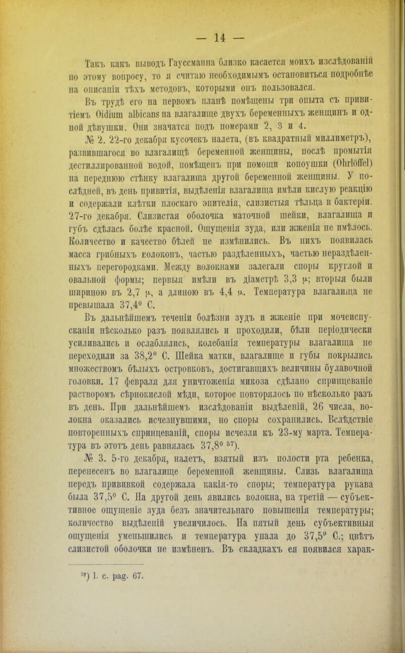 Такъ какъ выводъ Гауссмашіа близко касается моихъ изслѣдованій но этому вопросу, то я считаю пеобходимымъ остановиться подробнѣе па оннсаніи гвхъ методовъ, которыми оиъ пользовался. Въ трудѣ его на первомъ планѣ помѣщены три опыта съ приви- тіемъ Оііііиш аІМсавв на влагалище двухъ беременныхъ женщинъ и од- ной дѣвушки. Они значатся иодъ номерами 2, 3 и 4. № 2. 22-го декабря кусочекъ налета, (въ квадратный миллиметръ), развившагося во влагалищѣ беременной женщины, нослѣ промытія дестиллнрованной водой, номѣщенъ при помощи копоушки (ОпгІбіТеІ) на переднюю стѣнку влагалища другой беременной женщины. У по- слѣдней, въ день привитія, выдѣленія влагалища имѣли кислую реакцію и содержали клѣтки плоскаго эпителія, слизистыя тѣльца и бактеріи. 27-го декабря. Слизистая оболочка маточной шейки, влагалища и губъ сдѣлась болѣе красной. Ощущенія зуда, или жженія не имѣлось. Количество и качество бѣлей не измѣнились. Въ иихъ появилась масса грибныхъ еолоконъ, частью раздѣленныхъ, частью нераздѣлен- ныхъ перегородками. Между волокнами залегали споры круглой и овальной формы; первыя имѣли въ діаметрѣ 3,3 ц; вторыя были шириною въ 2,7 (*, а длиною въ 4,4 м-. Температура влагалища не превышала 37,4° С. Въ дальнѣйшемъ теченіи болѣзни зудъ и жженіе при мочеиспу- сканіи нѣсколько разъ появлялись и проходили, бѣли періодически усиливались и ослаблялись, колебанія температуры влагалища не переходили за 38,2° С. Шейка матки, влагалище и губы покрылись множествомъ бѣлыхъ островковъ, достигавщихъ величины булавочной головки. 17 февраля для уничтоженія микоза сдѣлано сприицеваніе растворомъ сѣрнокислой мѣди, которое повторялось по нѣсколько разъ въ день. При далыіѣйшемъ изслѣдованіи выдѣленій, 26 числа, во- локна оказались исчезнувшими, но споры сохранились. Вслѣдствіе повторенныхъ сиринцеваній, споры исчезли къ 23-му марта. Темпера- тура въ этотъ день равнялась 37,8°57). № 3. 5-го декабря, налетъ, взятый изъ полости рта ребенка, переиесенъ во влагалище беременной женщины. Слизь влагалища передъ прививкой содержала какія-то споры; температура рукава была 37,5° С. На другой день явились волокна, на третій — субъек- тивное ощущеніе зуда безъ значительная) повышенія температуры; количество выдѣленій увеличилось. На пятый день субъективныя ощущенія уменьшились и температура упала до 37,5° С; цвѣтъ слизистой оболочки не измѣненъ. Въ складкахъ ея появился харак- 57) 1. с. ра§. 67.