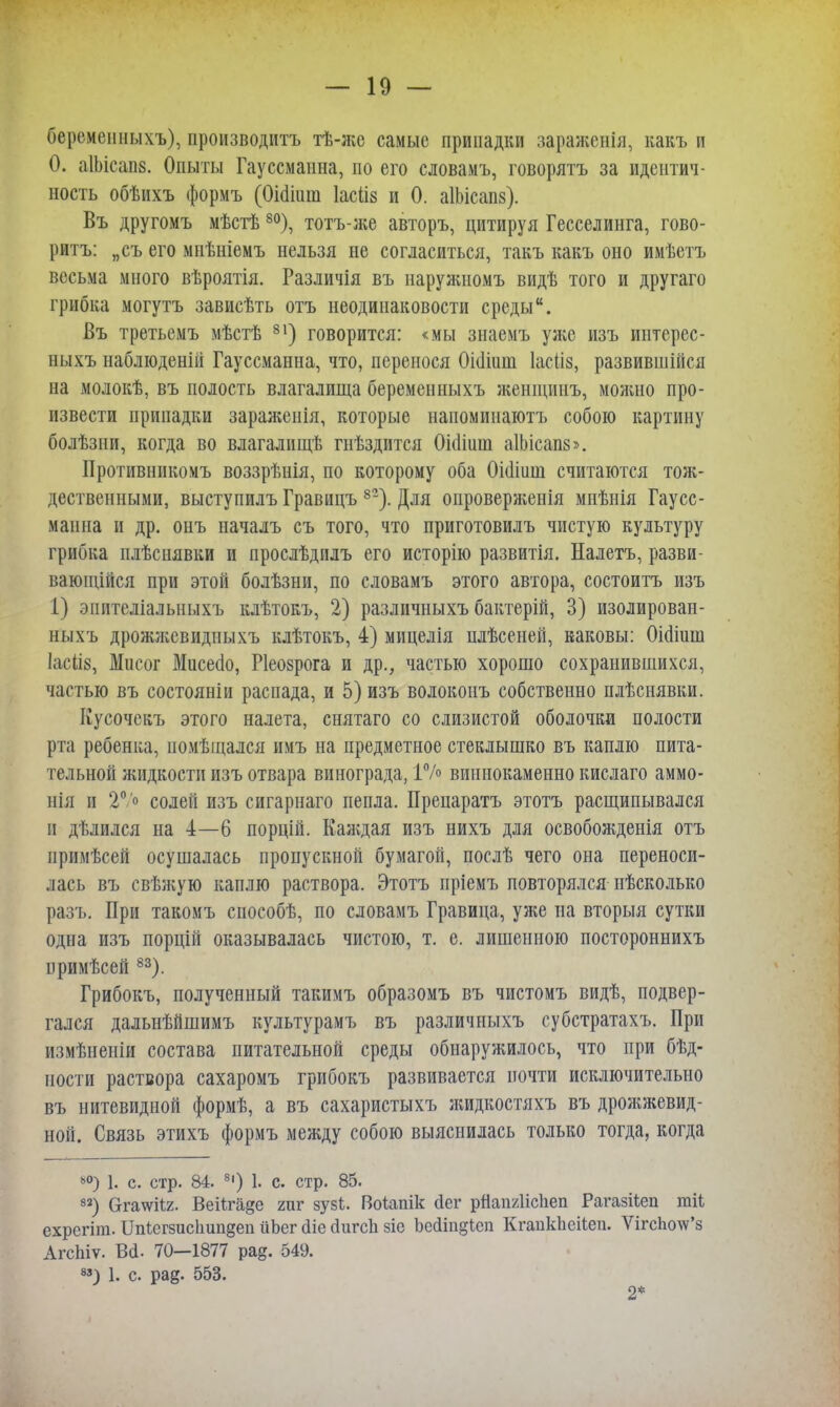 беремешіыхъ), производить тѣ-жо самые припадки зараженія, какъ и О. аІЫсаиз. Опыты Гауссманна, по его словамъ, говорить за идентич- ность обѣихъ формъ (ОЫіиш Іасііз и 0. аІЫсапз). Въ другомъ мѣстѣ 80), тотъ-же авторъ, цитируя Гесселинга, гово- рить: „съ его мнѣніемъ нельзя не согласиться, такъ какь оно имѣетъ весьма много вѣроятія. Различія въ наружномъ видѣ того и другаго грибка могутъ зависѣть отъ неодинаковости среды. Въ третьемъ мѣстѣ 81) говорится: «мы знаемъ уже изъ интсрес- ныхъ наблюденій Гауссманна, что, перенося Оішиш Іасііз, развившійся на молокѣ, въ полость влагалища беременныхъ женщинъ, можно про- извести припадки зараженія, которые напомипаютъ собою картину болѣзни, когда во влагалище гнѣздптся Ошіиш аІЬісапз». Противникомъ воззрѣнія, по которому оба Оішиш считаются тож- дественными, выступилъ Гравицъ 82). Для опроверженія мнѣнія Гаусс- манна и др. онъ началъ съ того, что приготовилъ чистую культуру грибка плѣснявки и прослѣдилъ его исторію развитія. Налетъ, разви- вающійся при этой болѣзни, по словамъ этого автора, состоитъ изъ 1) эиителіальныхъ кдѣтокъ, 2) различныхъ бактерій, 3) изолирован- ныхъ дрожжсвидпыхъ клѣтокъ, 4) мицелія нлѣсеней, каковы: Оіоішв Іасііз, Мисог Мисеао, Ріеозрога и др., частью хорошо сохранившихся, частью въ состояніи распада, и 5) изъ волоконъ собственно плѣснявки. ІІусочекъ этого налета, снятаго со слизистой оболочки полости рта ребенка, иомѣщался имъ на предметное стеклышко въ каплю пита- тельной жидкости изъ отвара винограда, 1% виннокаменно кислаго аммо- нія и 20 о солей изъ сигарнаго пепла. Препарата этотъ расщипывался п дѣлился на 4—6 порцій. Каждая изъ нихъ для освобожденія отъ примѣсей осушалась пропускной бумагой, послѣ чего она переноси- лась въ свѣжую каплю раствора. Этотъ пріемъ повторялся нѣсколько разъ. При такомъ способѣ, по словамъ Гравица, уже на вторыя сутки одна изъ порцій оказывалась чистою, т. е. лишенною постороннихъ нримѣсей 83). Грибокъ, полученный такимъ образомъ въ чистомъ видѣ, подвер- гался дальнѣйшимъ культурамъ въ различныхъ субстратахъ. При измѣненіи состава питательной среды обнаружилось, что при бѣд- иости раствора сахаромъ грибокъ развивается почти исключительно въ нитевидной формѣ, а въ сахаристыхъ жидкостяхъ въ дрожжевид- ной. Связь этихъ формъ между собою выяснилась только тогда, когда ь0) 1. с. стр. 84. 8|) 1. с. стр. 85. 83) Сгга\ѵіі2. Веііга§е гиг зузі. Воіапік сіег рйап/ЛісІіеп Рагазііеп гаіі ехрегіт. ІМсгзисІіипдеп ііЬсг сііе сіигсн зіе Ьеііпдісп КгапкЬеіІеп. ѴігсЬо\ѵ'з АгсЬіѵ. Во1. 70-1877 ра§. 549. *3) 1. с. ра§. 553. 2*