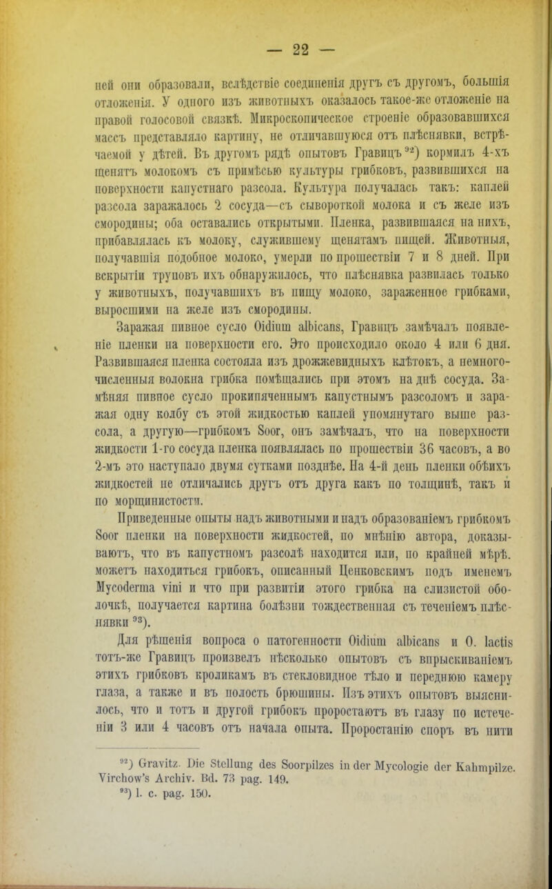 ней они образовали, вслѣдствіе соединенія другъ съ другомъ, большія отложенія. У одного изъ животныхъ оказалось такое-жс отложеніе на правой голосовой связкѣ. Микроскопическое строеніе образовавшихся массъ представляло картину, не отличавшуюся отъ плѣснявки, встрѣ- чаемой у дѣтей. Въ другомъ рядѣ опытовъ Гравицъэ'2) кормилъ 4-хъ іпенятъ молокомъ съ примѣсью культуры грибковъ, развившихся на поверхности каиустнаго разсола. Культура получалась такъ: каплей разсола заражалось 2 сосуда—съ сывороткой молока и съ желе изъ смородины; оба оставались открытыми. Пленка, развившаяся на нихъ, прибавлялась къ молоку, служившему щенятамъ пищей. Животныя, иолучавшія подобное молоко, умерли по прошествіи 7 и 8 дней. При вскрытіи труновъ ихъ обнаружилось, что илѣснявка развилась только у животныхъ, получавшнхъ въ пищу молоко, зараженное грибками, выросшими на желе изъ смородины. Заражая пивное сусло Оішиш аІЬісапз, Гравицъ замѣчалъ ноявле- ніе пленки на поверхности его. Это происходило около 4 или 6 дня. Развившаяся пленка состояла изъ дрожжевидныхъ клѣтокъ, а пемного- численныя волокна грибка помѣщались при этомъ на днѣ сосуда. За- мѣняя пивное сусло прокипяченнымъ капустнымъ разсоломъ и зара- жая одну колбу съ этой жидкостью каплей упомянутаго выше раз- сола, а другую—грибкомъ 8оог, онъ замѣчалъ, что на поверхности жидкости 1-го сосуда пленка появлялась по прошествіи 36 часовъ, а во 2-мъ это наступало двумя сутками позднѣе. На 4-й день пленки обѣихъ жидкостей не отличались другъ отъ друга какъ по толщинѣ, такъ и по морщинистости. Приведенные опыты надъ животными и иадъ образованіемъ грибкомъ 8оог пленки на поверхности жидкостей, по мнѣнію автора, доказы- ваютъ, что въ капустномъ разсолѣ находится или, по крайней мѣрѣ. можетъ находиться грибокъ, описанный Ценковскимъ подъ именемъ Мусосіегта ѵіпі и что при развитіи этого грибка на слизистой обо- лочкѣ, получается картина болѣзни тождественная съ теченіемъ плѣс- пявки 93). Для рѣшенія вопроса о патогенности Оісіішн аІЬісапв и 0. 1асіІ8 тотъ-же Гравицъ произвелъ нѣсколько опытовъ съ впрыскиваніемъ этихъ грибковъ кроликамъ въ стекловидное тѣло и переднюю камеру глаза, а также и въ полость брюшины. Изъ этихъ опытовъ выясни- лось, что и тотъ и другой грибокъ проростаютъ въ глазу по истечс- иіи 8 или 4 часовъ отъ начала опыта. Проростанію споръ въ нити н) ОгаѵНг. Ьіе Зісіішіз сіез Зоогріігез іп (іег Мусо1о§іе йег Каіітрііге. Ѵігс1ю\ѵ'з АгсЫѵ. Ш. 7?> ра^. 149. 93) 1. с. ра^. 15().
