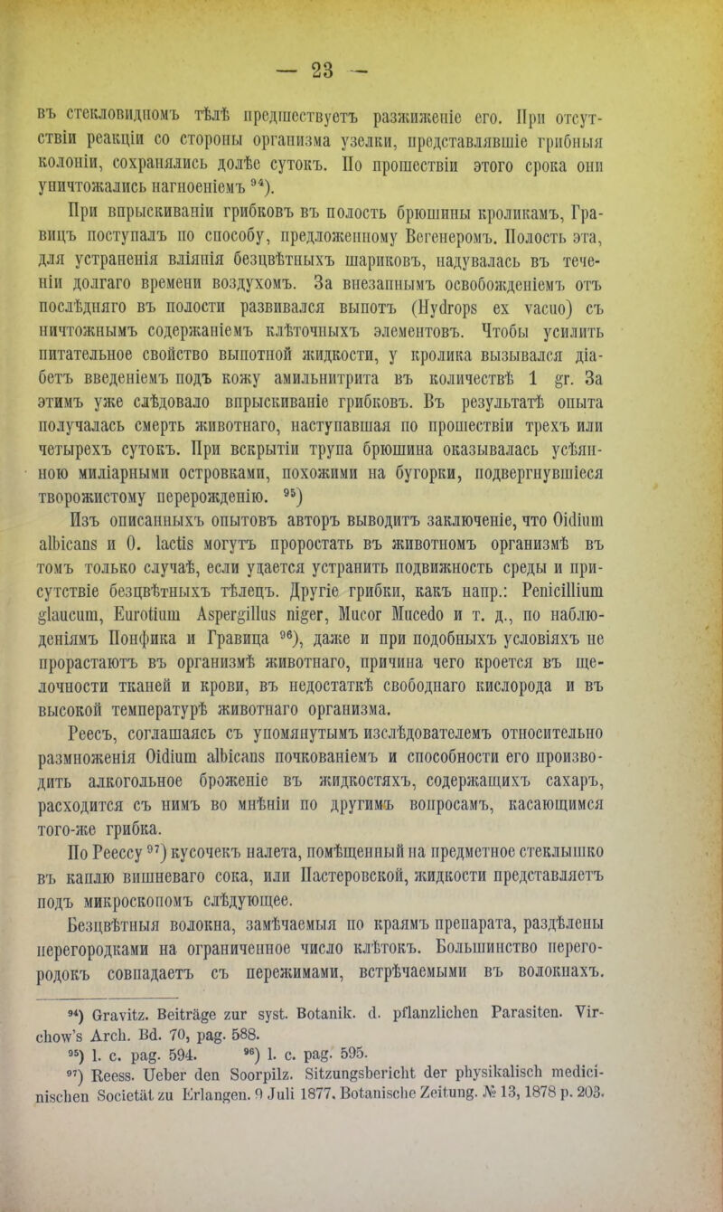 въ стекловидномъ тѣлѣ ирсдшсствуотъ разжиженіе его. При отсут- ствіи реакціи со стороны организма узелки, продставлявшіе грибныя колоніи, сохранялись долѣе сутокъ. По прошествіи этого срока они уничтожались нагноеніемъ94). При впрыскиваніи грибковъ въ полость брюшины кроликамъ, Гра- вицъ поступалъ по способу, предложенному Вегенеромъ. Полость эта, для устраненія вліяиія безцвѣтныхъ шариковъ, надувалась въ тече- ніи долгаго времени воздухомъ. За внезапнымъ освобожденіемъ отъ послѣдняго въ полости развивался выпотъ (Нуйгорз ех ѵасио) съ ничтожнымъ содержаніемъ клѣточиыхъ элементовъ. Чтобы усилить питательное свойство выпотной жидкости, у кролика вызывался діа- бетъ введеніемъ подъ кожу амильнитрита въ количествѣ 1 &г. За этимъ уя;е слѣдовало впрыскиваніе грибковъ. Въ результатѣ опыта получалась смерть животнаго, наступавшая по прошествіи трехъ или четырехъ сутокъ. При вскрытіи трупа брюшина оказывалась усѣяи- ною мидіарными островками, похожими на бугорки, подвергнувшіеся творожистому перерожденію. 95) Изъ описанныхъ опытовъ авторъ выводитъ заключеніе, что ОЫіит аІЬісап» и 0. Іасіів могутъ проростать въ животномъ организмѣ въ томъ только случаѣ, если удается устранить подвижность среды и при- сутствіе безцвѣтныхъ тѣлецъ. Другіе грибки, какъ напр.: РепісШіиш §1аисшп, Еигоішш Азрег&Шиз підег, Мисог Мпсеао и т. д., по наблю- деніямъ Понфика и Гравица 96), даже и при подобныхъ условіяхъ не прорастаютъ въ организмѣ животнаго, причина чего кроется въ ще- лочности тканей и крови, въ недостаткѣ свободнаго кислорода и въ высокой температурѣ животнаго организма. Реесъ, соглашаясь съ упомянутымъ изслѣдователемъ относительно размноженія Оісііит аІЫсапз почкованіемъ и способности его произво- дить алкогольное броженіе въ жидкостяхъ, содержащихъ сахаръ, расходится съ нимъ во мнѣніи по другимъ воиросамъ, касающимся того-же грибка. По Реессу97) кусочекъ налета, помѣщенный на предметное стеклышко въ каплю вишневаго сока, или Пастеровской, жидкости представляетъ подъ микроскопомъ слѣдующее. Безцвѣтныя волокна, замѣчаемыя по краямъ препарата, раздѣлены перегородками на ограниченное число клѣтокъ. Большинство перего- родокъ совпадаетъ съ переяшмами, встрѣчаемыми въ волокнахъ. 94) Огаѵііг. Веіігаде гиг зузі. Воіапік. сі. рЯапгІісЬсп Рагазііеп. Ѵіг- сЬотс'з Агсіі. Во. 70, рад. 588. 95) 1. с. рад. 594. 96) 1. с. рад. 595. 97) Кеезз. ІІеЪег сіеп Зоогрііг. ЗіігипдзЬегісІіі <1ег рЬувікаІізсЬ месіісі- ігізсііеп 8осіеШ ги Егіапдеп. Я .Ііііі 1877. Воіапізсію 2еі1ипд. № 13,1878 р. 203.