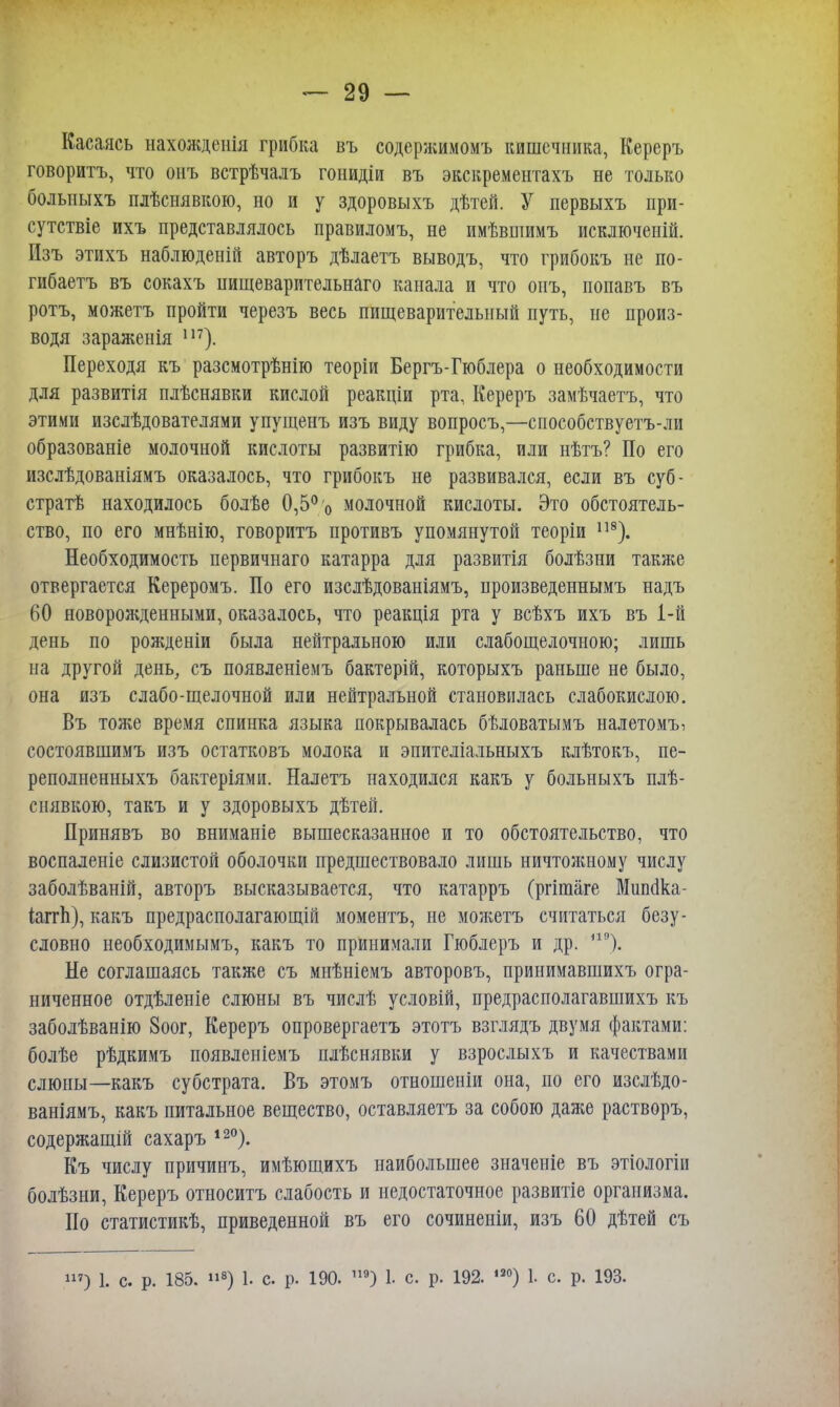 Касаясь нахожденія грибка въ содсржимомъ кишечника, Кереръ говоритъ, что онъ встрѣчалъ гонидіи въ экскрементахъ не только больныхъ плѣснявкою, но и у здоровыхъ дѣтей. У первыхъ при- сутствіе ихъ представлялось правиломъ, не имѣвшимъ исключеній. Изъ этихъ наблюденій авторъ дѣлаетъ выводъ, что грибокъ не по- гибаетъ въ сокахъ нищеварительнаго канала и что онъ, попавъ въ ротъ, можетъ пройти черезъ весь пищеварительный путь, не произ- водя зараженія ш). Переходя къ разсмотрѣнію теоріи Бергъ-Гюблера о необходимости для развитія плѣснявки кислой реакціи рта, Кереръ замѣчаетъ, что этими изслѣдователями упущенъ изъ виду вопросъ,—способствуетъ-ли образованіе молочной кислоты развитію грибка, или нѣтъ? По его изслѣдованіямъ оказалось, что грибокъ не развивался, если въ суб- страт находилось болѣе 0,5% молочной кислоты. Это обстоятель- ство, по его мнѣнію, говоритъ противъ упомянутой теоріи 118). Необходимость первичнаго катарра для развитія болѣзни также отвергается Кереромъ. По его изслѣдованіямъ, нроизведеннымъ надъ 60 новорожденными, оказалось, что реакція рта у всѣхъ ихъ въ 1-й день по рожденіи была нейтральною или слабощелочною; лишь на другой день, съ появленіемъ бактерій, которыхъ раньше не было, она изъ слабо-щелочной или нейтральной становилась слабокислою. Въ тоже время спинка языка покрывалась бѣловатымъ налетомъ, состоявшимъ изъ остатковъ молока и эпителіальныхъ клѣтокъ, пе- реполненныхъ бактеріями. Налетъ находился какъ у больныхъ плѣ- снявкою, такъ и у здоровыхъ дѣтей. Принявъ во вниманіе вышесказанное и то обстоятельство, что воспаленіе слизистой оболочки предшествовало лишь ничтожному числу заболѣваній, авторъ высказывается, что катарръ (ргішаге Мшкіка- іапѣ), какъ предрасполагающій моментъ, не можетъ считаться безу- словно необходимымъ, какъ то принимали Гюблеръ и др. і19). Не соглашаясь также съ мнѣніемъ авторовъ, принимавшихъ огра- ниченное отдѣленіе слюны въ числѣ условій, предрасполагавшихъ къ заболѣванію 8оог, Кереръ опровергаетъ этотъ взглядъ двумя фактами: болѣе рѣдкимъ появленіемъ плѣснявки у взрослыхъ и качествами слюны—какъ субстрата. Въ этомъ отношеніи она, по его изслѣдо- ваніямъ, какъ питальное вещество, оставляетъ за собою даже растворъ, содержащій сахаръ 12°). Къ числу причинъ, имѣющихъ наибольшее значеніе въ этіологіи болѣзни, Кереръ относитъ слабость и недостаточное развитіе организма. По статистикѣ, приведенной въ его сочиненіи, изъ 60 дѣтей съ »») 1. с. р. 185. »8) 1. с р. 190. П9) 1. с. р. 192. ,8°) 1. с. р. 193.