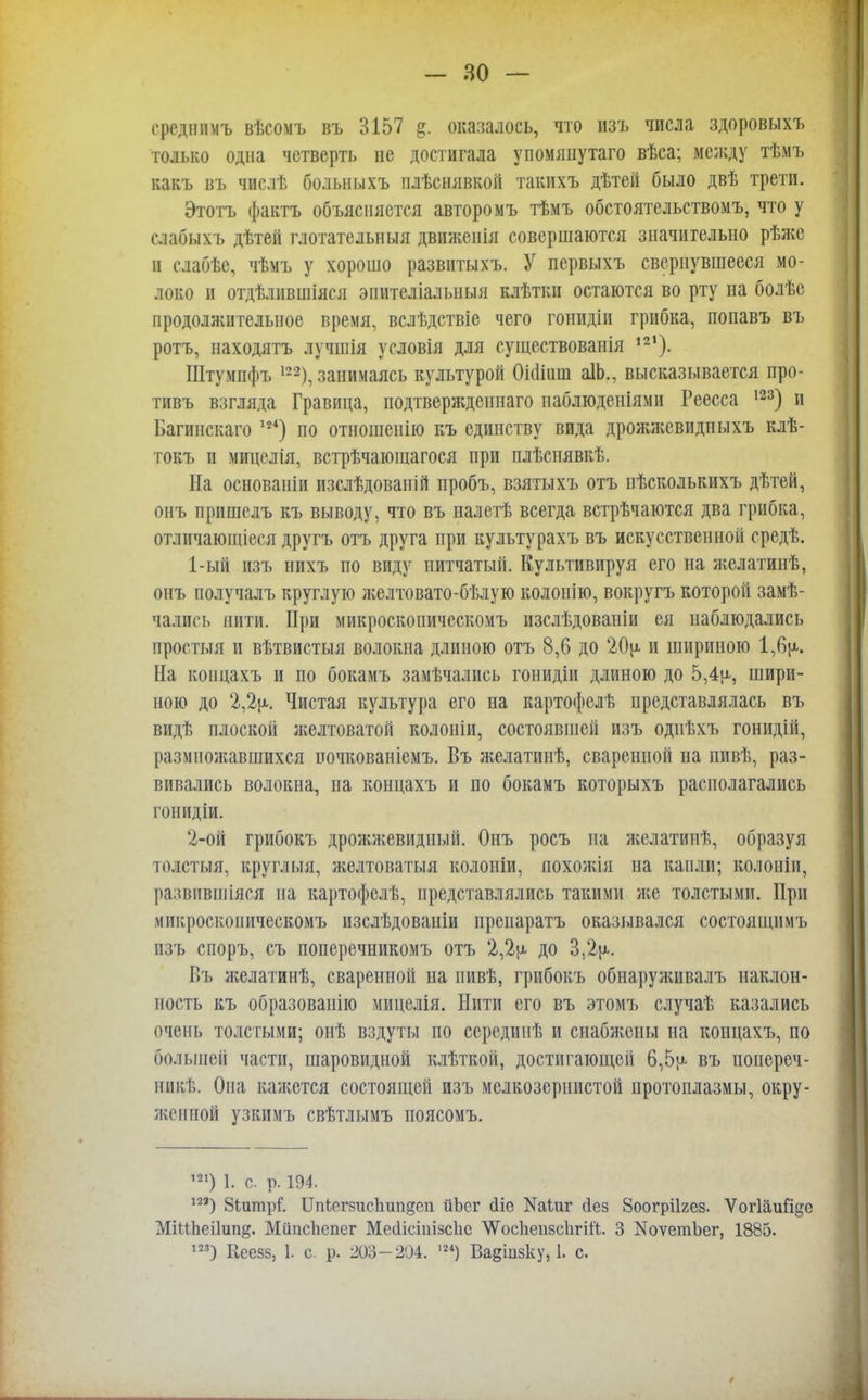 среднпмъ вѣсомъ въ 3157 §. оказалось, что изъ числа здоровыхъ только одна четверть не достигала упомянутаго вѣса; между тѣмъ какъ въ числѣ больныхъ плѣснявкой такихъ дѣтей было двѣ трети. Этотъ фактъ объясняется авторомъ тѣмъ обстоятельствомъ, что у слабыхъ дѣтей глотательныя движенія совершаются значительно рѣже и слабѣе, чѣмъ у хорошо развитыхъ. У первыхъ свернувшееся мо- локо и отдѣлпвшіяся эпителіалыіыя клѣтки остаются во рту на болѣе продолжительное время, вслѣдствіе чего гонпдіи грибка, попавъ въ ротъ, находятъ лучшія условія для существованія 121). ІДтумпфъ 122), занимаясь культурой Оіошш аІЬ., высказывается про- тивъ взгляда Гравица, подтверждепнаго паблюдеиіями Реесса 123) и Вагинскаго ж) по отношенію къ единству вида дрожжевидпыхъ клѣ- токъ и мицелія, встрѣчающагося при плѣснявкѣ. На основаніи изслѣдованій пробъ, взятыхъ отъ нѣсколькихъ дѣтей, онъ пришелъ къ выводу, что въ па.іпѣ всегда встрѣчаются два грибка, отличающіеся другъ отъ друга при культурахъ въ искусственной ередѣ. 1- ый изъ нихъ по виду нитчатый. Культивируя его на желатинѣ, онъ получалъ круглую желтовато-бѣлую колоиію, вокругъ которой замѣ- чались нити. При микроскопическомъ нзелѣдовапіи ея наблюдались простыя и вѣтвистыя волокна длиною отъ 8,6 до 20у< и шириною 1,6ц. На коицахъ и по бокамъ замечались гонидіи длиною до 5,4ц, шири- ною до 2,2ц. Чистая культура его на картофслѣ представлялась въ видѣ плоской желтоватой колоніи, состоявшей изъ одиѣхъ гонидііі, размножавшихся ночкованіемъ. Въ желатинѣ, сваренной на пивѣ, раз- вивались волокна, на концахъ и по бокамъ которыхъ располагались гоиидіи. 2- ой грибокъ дрожжевидный. Онъ росъ на желатинѣ, образуя тодстыя, круглыя, желтоватыя колоніи, похожія на капли; колоніи, развіівшіяся на картофелѣ, представлялись такими же толстыми. При микроскопическомъ изслѣдоваиіи преиаратъ оказывался состоящимъ изъ споръ, съ поперечникомъ отъ 2,2ц до 3.2ц. Въ яіелатинѣ, сваренной на пивѣ, грибокъ обнаруяшвалъ наклон- ность къ образованію мицелія. Нити его въ этомъ случаѣ казались очень толстыми; онѣ вздуты по середипѣ и снабя;опы на концахъ, по большей части, шаровидной клѣткой, достигающей 6,5ц въ поиереч- никѣ. Она кажется состоящей изъ мелкозернистой протоплазмы, окру- женной узкимъ свѣтлымъ поясомъ. 121) 1. с. р. 194. ш) Зіитрі1. 1МегяисЪип§еп ііЬег сііе Жіиг (іез Зоогріігез. Ѵогіаийде МіМЬеіІип^. МііисЬепсг МесИстізсІіс ѴѴосЬепзсІігііІ. 3 КоѵетЪег, 1885. 123) Кеезз, 1. с. р. 203-204. ,24) Вадіизку, 1. с.