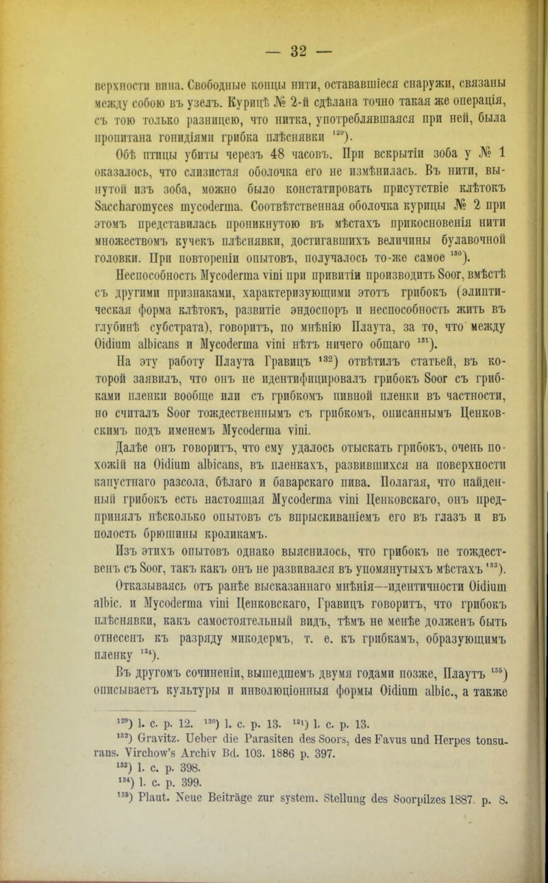 верхвосга вина. Свободные концы нити, остававшіеея снаружи, связаны между собою въ узелъ. Курицѣ № 2-й сдѣлана точно такая же операція, съ тою только разницею, что нитка, употреблявшаяся при ней, была пропитана гоиидіямн грибка плѣснявкн '*). Обѣ птицы убиты черезъ 48 часовъ. При вскрытін зоба у № 1 оказалось, что слизистая оболочка его не измѣнилась. Въ нити, вы- нутой изъ зоба, можно было констатировать присутствіе клѣтокъ ЗассЬаготусее тусойегша. Соотвѣтственная оболочка курицы № 2 при этомъ представилась проникнутою въ мѣстахъ прикосновенія нити множествомъ кучекъ плѣснявки, достигавшихъ величины булавочной головки. При повтореніи опытовъ, получалось то-же самое 130). Неспособность Мусоаегша ѵіпі при привитіи производить 8оог, вмѣстѣ съ другими признаками, характеризующими этотъ грибокъ (эдипти- ческая форма клѣтокъ, развитіе эндоспоръ и неспособность жить въ глубинѣ субстрата), говорить, по мнѣнію Плаута, за то, что между Оішит а1Ьісап8 и Мусойегша ѵіпі нѣтъ ничего общаго 131). На эту работу Плаута Гравицъ 132) отвѣтилъ статьей, въ ко- торой заявилъ, что онъ не идентифнцировалъ грибокъ 8оог съ гриб- ками пленки вообще или съ грибкомъ пивной пленки въ частности, но считалъ 8оог тождественнымъ съ грибкомъ, оиисаннымъ Ценков- скимъ подъ именемъ Мусойегша ѵіпі. Далѣе онъ говорить, что ему удалось отыскать грибокъ, очень по- хожій на Оішшп аІЬісапз, въ пленкахъ, развившихся на поверхности канустнаго разсола, бѣлаго и баварскаго пива. Полагая, что найден- ный грибокъ есть настоящая Мусосіегта ѵіиі Ценковскаго, онъ нред- принялъ нѣсколько опытовъ съ впрыскиваніемъ его въ глазъ и въ полость брюшины кроликамъ. Изъ этпхъ опытовъ однако выяснилось, что грибокъ не тождест- вен!, съ 8оог, такъ какъ онъ не развивался въ упомянутыхъ мѣстахъ,33). Отказываясь отъ ранѣе высказаннаго мнѣнія—идентичности Оіёіиш аіЬіс. и Мусосіегша ѵіиі Ценковскаго, Гравицъ говоритъ, что грибокъ плѣснявки, какъ самостоятельный видъ, тѣмъ не менѣе долженъ быть отнесенъ къ разряду микодермъ, т. е. къ грибкамъ, образующимъ пленку п*). Въ другомъ сочиненіи, вышедшемъ двумя годами позже, Плаутъ 135) описываетъ культуры и инволюціонныя формы Оі(ііпт аІЬіс, а также 129) 1. с. р. 12. 13°) 1. с. р. 13. 131) 1. с. р. 13. 132) Огаѵііг. ИеЪсг сііе Рагазііеп йез Зоогз, (іез Гаѵиз ипсі Негрез Іопзи- гапз. Ѵігс1ю\ѵ'з АгсЫѵ Всі. 103. 1886 р. 397. ш) 1. с. р. 398. т) 1. с. р. 399. ,ЗІ) Ріаиі. Хеие Веіігіі§е гиг зузіеш. 81еШшд сіез 8оогрі1гез 1887. р. 8.