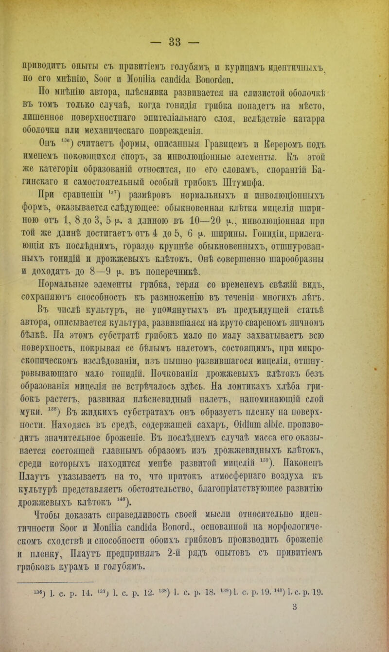 приводить опыты съ привитіемъ голубямъ и курицамъ идеитичныхъ по его мнѣнію, 8оог и Моиіііа саи(Ма Вопогаеп. По мнѣнію автора, плѣсиявка развивается на слизистой оболочкѣ въ томъ только случаѣ, когда гонидія грибка попадетъ на мѣсто, лишенное поверхностнаго эпителіальнаго слоя, вслѣдствіе катарра оболочки или механическаго поврежденія. Опъ 136) считаетъ формы, описанныя Гравицемъ и Кереромъ подъ ішенемъ покоющихся споръ, за инволюціонные элементы. Къ этой же категоріи образованій относится, по его словамъ, спорангій Ба- гинскаго и самостоятельный особый грибокъ Штумпфа. При сравненіи 1з7) размѣровъ нормальныхъ и инволюціонныхъ формъ, оказывается слѣдующее: обыкновенная клѣтка мицелія шири- ною отъ 1, 8 до 3, 5 а длиною въ 10—20 инволюціонная при той же длинѣ достигаетъ отъ 4 до 5, 6 у- ширины. Гонидіи, прилега- ющія къ послѣднимъ, гораздо крупнѣе обыкновенныхъ, отшнурован- ныхъ гонидій и дрожжевыхъ клѣтокъ. Онѣ совершенно шарообразны и доходятъ до 8—9 ц. въ поперечникѣ. Нормальные элементы грибка, теряя со временемъ свѣжій видъ, сохраняютъ способность къ размноженію въ теченіи многихъ лѣтъ. Въ числѣ культуръ, не упомянутыхъ въ предъидущей статьѣ автора, описывается культура, развившаяся на круто свареномъ яичномъ бѣлкѣ. Иа этомъ субстратѣ грибокъ мало по малу захватываетъ всю поверхность, покрывая ее бѣлымъ налетомъ, состоящимъ, при микро- скопическомъ изслѣдованіи, изъ пышно развившагося мицелія, отшну- ровывающаго мало гоыидій. Почкованія дрожжевыхъ клѣтокъ безъ образованія мицелія не встрѣчалось здѣсь. На ломтикахъ хлѣба гри- бокъ растетъ, развивая плѣсневидный налетъ, напоминающій слой муки. 138) Въ жидкихъ субстратахъ онъ образуетъ пленку на поверх- ности. Находясь въ средѣ, содержащей сахаръ, Оніішп аІЬіс. произво- дить значительное брояіеніе. Въ послѣднемъ случаѣ масса его оказы- вается состоящей главнымъ образомъ изъ дрояокевидныхъ клѣтокъ, среди которыхъ находится меиѣе развитой мицелій 13Э). Наконецъ Плаутъ указываетъ на то, что притокъ атмосфернаго воздуха къ культурѣ представляетъ обстоятельство, благопріятствующее развитію дрояшевыхъ клѣтокъ 140). Чтобы доказать справедливость своей мысли относительно иден- тичности 8оог и Мопіііа сапшМа Вопогсі., основанной на морфологиче- скомъ сходствѣ и способности обоихъ грибковъ производить бролгеніе и пленку, Плаутъ предпринялъ 2-й рядъ опытовъ съ привитіемъ грибковъ курамъ и голубямъ. ™) 1. с. р. 14. ™) 1. с. р. 12. ш) 1. с. р. 18. »)1 с. р. 19.ш) І.ср. 19. 3