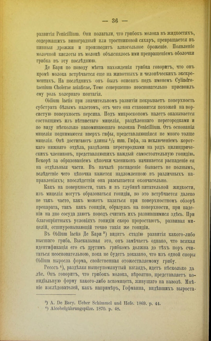 развитія РѳпМШшп. Они полагали, что грибокъ молока въ жидкостяхъ, содержащихъ виноградный или тростниковой сахаръ, превращается въ пивныя дрожжи и производить алкогольное броженіе. Появленіе молочной кислоты въ молокѣ объяснялось ими превращеніемъ оболочки грибка въ эту послѣднюю. Де Бари по поводу мѣста нахожденія грибка говоритъ, что онъ кромѣ молока встрѣчается еще на животныхъ и человѣческихъ экскре- ментахъ. На послѣднихъ онъ былъ описанъ подъ именемъ Суііпаго- Іаепішп СЬоІегае авіаЙсае, Томе совершенно неосновательно присвоилъ ему роль холернаго контагія. Оіоііит Іаеііз при значительномъ развитіи покрываетъ поверхность субстрата бѣлымъ налетомъ, отъ чего она становится похожей на вор- систую поверхность персика. Подъ микроскопомъ налетъ оказывается состоящнмъ изъ вѣтвистаго мицелія, раздѣленнаго перегородками и по виду нѣсколько напомипающаго волокна РепісіШит. Отъ основанія міщелія поднимаются вверхъ гифы, представляюшіяся не много толще міщелія. Оиѣ достигаюсь длины Ѵг шт. Гифа, за исключеніемъ корот- каго пнжняго отдѣла, раздѣлена перегородками на рядъ цилиндриче- скпхъ члениковъ, представляющихъ каждый самостоятельную гоиидію. Вскорѣ за образованіемъ цѣпочки члениковъ начинается распаденіе ея на отдѣльныя части. Въ началѣ распаденіе бываетъ не полнымъ, вслѣдствіе чего цѣпочка кажется надломленною въ различныхъ на- правленіяхъ; впослѣдствіи она разсыпается окончательно. Какъ на поверхности, такъ и въ глубинѣ питательной жидкости, изъ мицелія могутъ образоваться гонидіи, но это встрѣчается далеко не такъ часто, какъ можетъ казаться при поверхностномъ обзорѣ препарата, такъ какъ гонидіи, образуясь на поверхности, при паде- віи на дно сосуда даютъ поводъ считать ихъ развившимися здѣсь. При благопріятныхъ условіяхъ гонидіи скоро проростаютъ, развивая ми- целій, отшнуровывающій точно такія же гонидіи. Въ Оісііпт Іасііз Де Бари 3) видптъ стадію развитія какого-либо высшаго гриба. Высказывая это, онъ замѣчаетъ однако, что всякая идентификація его съ другимъ грибкомъ должна до тѣхъ поръ счи- таться иеосиовательпою, пока не будетъ доказано, что изъ одной споры Оніішп выросла форма, свойственная отожествляемому грибу. Ресссъ 4), раздѣляя вышеупомянутый взглядъ, идетъ нѣсколько да лѣе. Опъ говоритъ, что грибокъ молока, вѣроятно, представляетъ ко- нидіалыіуіо форму какого-либо аскоміщета, живущаго на навозѣ. Мнѣ- ніе изслѣдователей, какъ напримѣръ, Гофманна, видѣвшихъ выроста- 3) А. Ве Вагу. ИеЪег ЗсЫттеІ шкі НеГе. 1869. р. 44. 4) Аісоііоі^ііігипйзріке. 1870. р. 48.