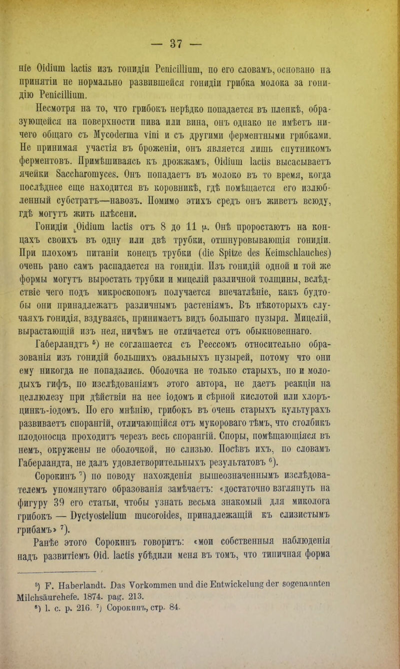 ніе Оісііиш Іасііз изъ гоішдіи РепісШіит, по его сдовамъ, основано на принятіи не нормально развившейся гонидіи грибка молока за гони- дію РенісШіиш. Несмотря на то, что грибокъ нерѣдко попадается въ пленкѣ, обра- зующейся на поверхности пива или вина, онъ однако не имѣетъ ни- чего общаго съ Мусоиеша ѵіпі и съ другими ферментными грибками. Не принимая участія въ броженіи, онъ является лишь спутникомъ ферментовъ. Примѣшиваясь къ дрожжамъ, Оіаіиш Іасііз высасываетъ ячейки Басспагошусез. Онъ попадаетъ въ молоко въ то время, когда послѣднее еще находится въ коровникѣ, гдѣ помѣщается его излюб- ленный субстратъ—навозъ. Помимо этихъ средъ онъ живетъ всюду, гдѣ могутъ жить плѣсени. Гонидіи Даіит Іасііз отъ 8 до 11 \і. Онѣ проростаютъ на кон- цахъ своихъ въ одну или двѣ трубки, отшнуровывающія гонидіи. При плохомъ питаніи конецъ трубки ((Ііе 8рііге сіез КеітвсЫаиспез) очень рано самъ распадается на гонидіи. Изъ гонидій одной и той же формы могутъ выростать трубки и мицелій различной толщины, всдѣд- ствіе чего подъ микроскопомъ получается впечатлѣніе, какъ будто- бы они принадлежатъ различнымъ растеніямъ. Въ нѣкоторыхъ слу- чаяхъ гонидія, вздуваясь, принимаетъ видъ большаго пузыря. Мицелій, вырастающій изъ нея, ничѣмъ не отличается отъ обыкновенная. Габерландтъ 6) не соглашается съ Реессомъ относительно обра- зованія изъ гонидій большихъ овальныхъ пузырей, потому что они ему никогда не попадались. Оболочка не только старыхъ, но и моло- дыхъ гифъ, по изслѣдованіямъ этого автора, не даетъ реакціи на целлюлезу при дѣйствіи на нее іодомъ и сѣрной кислотой или хлоръ- цинкъ-іодомъ. По его мнѣнію, грибокъ въ очень старыхъ культурахъ развиваетъ спорангій, отличающійся отъ мукороваго тѣмъ, что столбикъ плодоносца проходить черезъ весь спорангій. Споры, помѣщающіяся въ немъ, окружены не оболочкой, но слизью. Посѣвъ ихъ, по словамъ Габерландта, не далъ удовлетворительныхъ результатовъ °). Сорокинъ7) по поводу иахожденія вышеозначеннымъ изслѣдова- тедемъ упомянутаго образованія замѣчаетъ: «достаточно взглянуть на фигуру 39 его статьи, чтобы узнать весьма знакомый для миколога грибокъ — Бусіуозіеііит пшсогоісіе», принадлежащій къ слизистымъ грибамъ>7). Ранѣе этого Сорокинъ говоритъ: <мои собственный наблюденія надъ развитіемъ Оіа. Іасііз убѣдили меня въ томъ, что типичная форма 5) Г. НаЬегІаікіі. Ваз Ѵогкоттеп ипсі (ііе Епішскеіипд (іег водепаппіеп МіІсЬзаигеЬеіе. 1874. ра#. 213. ») 1. с. р. 216. 7) Сорокинъ, стр. 84.