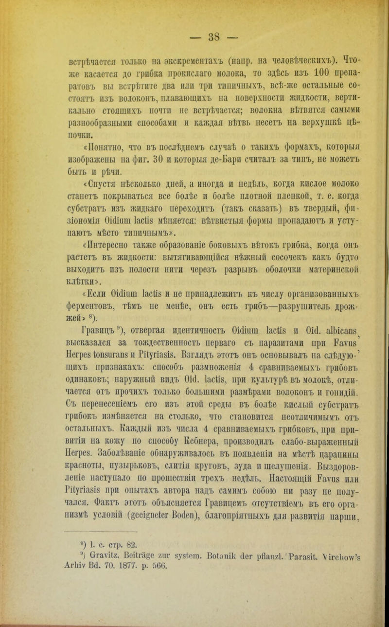 встрѣчается только на экскрементахъ (напр. на человѣческихъ). Что- же касается до грибка прокислаго молока, то здѣсь изъ 100 препа- ратовъ вы встретите два или три типичныхъ, всѣ-же остальные со- стоять изъ волокопъ, плавающихъ на поверхности жидкости, верти- кально стоящихъ почти не встречается; волокна вѣтвятся самыми разнообразными способами и каждая вѣтвь несетъ на верхушкѣ це- почки. «Понятно, что въ послѣднемъ случаѣ о такихъ формахъ, который изображены на фиг. 30 и который де-Бари считалъ за типъ, не можетъ быть и рѣчп. «Спустя нѣсколько дней, а иногда и недѣль, когда кислое молоко станетъ покрываться все болѣе и болѣе плотной пленкой, т. е. когда субстратъ изъ жидкаго переходить (такъ сказать) въ твердый, фи- зіономія 0і(1іиш Іасііз мѣняется: вѣтвистыя формы иропадаютъ и усту- иаютъ мѣсто типичнымъ». «Интересно также образоваиіе боковыхъ вѣтокъ грибка, когда онъ растетъ въ жидкости: вытягиваюіційся нѣжный сосочекъ какъ будто выходитъ изъ полости нити чсрсзъ разрывъ оболочки материнской клѣтки». «Если Оіашт Іасіій и не иринадлежитъ къ числу организованным, ферментовъ, тѣмъ не менѣе, онъ есть грибъ—разрушитель дрож- жей > 8). Гравицъэ), отвергая идентичность Оішиіп Іасііз и ОЫ. аІЬісапя высказался за тождественность перваго съ паразитами при Раѵиз Негре» (ои8игап8 и Рііугіазіа. Взглядъ этотъ онъ основывалъ на слѣдую-' щихъ прнзнакахъ: способъ размноженія 4 сравниваемыхъ грибовъ одинаковъ; наружный видъ 0і<1. Іасііз, при культурѣ въ молокѣ, отли- чается отъ прочихъ только большими размѣрами волоконъ и гонидій. Съ иеренесеніемъ его изъ этой среды въ болѣс кислый субстратъ грибокъ измѣняется на столько, что становится неотличимым!, отъ остальныхъ. Каждый изъ числа 4 сравниваемыхъ грибковъ, при при- витіи на кожу по способу Кебнера, производилъ слабо-выраженный Негрез. Заболѣваніс обнаруживалось въ появленіи на мѣстѣ царапины красноты, пузырьковъ, слитія круговъ, зуда и шелушенія. Выздоров- леніе наступало по прошествіи трехъ недѣль. Настоящій Рауив или Рііугіавіа при опытахъ автора надъ самимъ собою ни разу не полу- чался. Фактъ этотъ объясняется Гравицемъ отсутствіемъ въ его орга- иизмѣ условій (§ееі#пе1ег Воііеп), благопріятныхъ для развитія парши, 8) 1. с. стр. 82. °) (дгаѵііг. Веіігііде тг зу8^от. Воіипік (Іег рйапгі.'Рагазіі. \ігсЬо\ѵ'я Агіііѵ Ы. 70. 1877. р. 566.