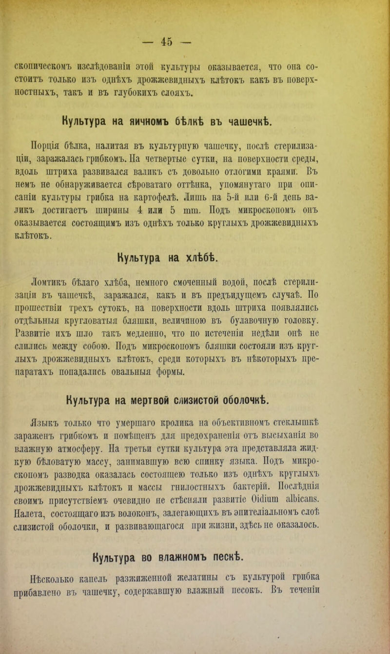 скопическомъ изслѣдованіи этой культуры оказывается, что она со- стоять только изъ однѣхъ дрожжевидныхъ клѣтокъ какъ въ поверх- ностныхъ, такъ и въ глубокихъ слояхъ. Культура на яичномъ бѣлкѣ въ чашечкѣ. Порція бѣлка, налитая въ культурную чашечку, послѣ стерилиза- ціи, заражалась грибкомъ. На четвертые сутки, на поверхности среды, вдоль штриха развивался валикъ съ довольно отлогими краями. Въ немъ не обнаруживается сѣроватаго оттѣнка, упомянутаго при опи- саніи культуры грибка на картофелѣ. Лишь на 5-й или 6-й день ва- ликъ достигаетъ ширины 4 или 5 тт. Подъ микроскопомъ онъ оказывается состоящимъ изъ однѣхъ только круглыхъ дрожжевидныхъ клѣтокъ. Культура на хлѣбѣ. Ломтикъ бѣлаго хлѣба, немного смоченный водой, послѣ стерили- заціи въ чашечкѣ, заражался, какъ и въ предъидущемъ случаѣ. По прошествіи трехъ сутокъ, на поверхности вдоль штриха появлялись отдѣльныя кругловатыя бляшки, величиною въ булавочную головку. Развитіе ихъ шло такъ медленно, что по истеченіи недѣли онѣ не слились между собою. Подъ микроскопомъ бляшки состояли изъ круг- лыхъ дрожжевидныхъ клѣтокъ, среди которыхъ въ нѣкоторыхъ пре- паратахъ попадались овальныя формы. Культура на мертвой слизистой оболочкѣ. Языкъ только что умершаго кролика на объективномъ стеклышкѣ зараженъ грибкомъ и помѣщенъ для предохраненія отъ высыханія во влажную атмосферу. На третьи сутки культура эта представляла жид- кую бѣловатую массу, занимавшую всю спинку языка. Подъ микро- скопомъ разводка оказалась состоящею только изъ однѣхъ круглыхъ дрожжевидныхъ клѣтокъ и массы гнилостныхъ бактерій. Послѣднія своимъ присутствіемъ очевидно не стѣсняли развитіе Оіоішп аІЬісш. Налета, состоящаго изъ волоконъ, залегающихъ въ эпителіалыюмъ слоѣ слизистой оболочки, и развивающагося при жизни, здѣсь не оказалось. Культура во влажномъ пескѣ. Нѣсколько капель разжиженной желатины съ культурой грибка прибавлено въ чашечку, содержавшую влажный песокъ. Въ теченіи