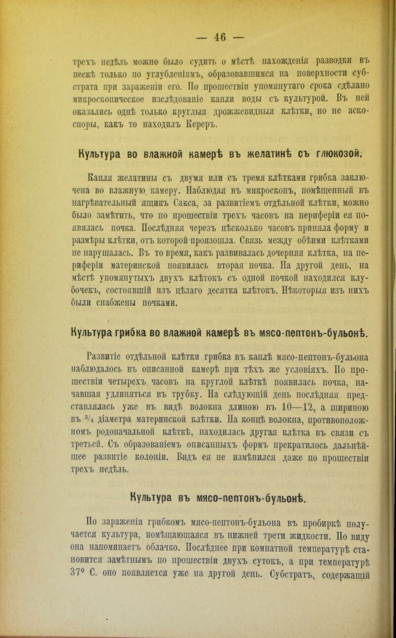 трехъ иедѣль можно было судить о мѣстѣ нахожденія разводки въ нескѣ только но углубленіямъ, образовавшимся на поверхности суб- страта при зараженін его. Но нрошествіи уиомянутаго срока сдѣлано микроскопическое изслѣдованіе капли воды съ культурой. Въ ней оказались однѣ только круглыя дрожжевндныя клѣтки, но не аско- сноры, какъ то находилъ Кереръ. Культура во влажной камерѣ въ желатинѣ съ глюкозой. Капля желатины съ двумя или съ тремя клѣтками грибка заклю- чена во влажную камеру. Наблюдая въ микроскопъ, помѣщенный въ нагрѣвателыіый ящикъ Сакса, за развитіемъ отдѣльной клѣтки, можно было замѣтить, что по прошествіи трехъ часовъ на нериферіи ея по- явилась почка. Послѣдняя черезъ нѣсколько часовъ приняла форму и размѣры клѣтки, отъ которой произошла. Связь между обѣими клѣтками не нарушалась. Въ то время, какъ развивалась дочерняя клѣтка, на пе- риферіи материнской появилась вторая почка. Па другой день, на мѣстѣ упомянутыхъ двухъ клѣтокъ съ одной почкой находился клу- бочекъ, состоявшій изъ цѣлаго десятка клѣтокъ. Нѣкоторыя изъ нихъ были снабжены почками. Культура грибка во влажной камерѣ въ мясо-пептонъ-бульонѣ. Развитіе отдельной клѣтки грибка въ каплѣ мясо-пептонъ-бульона наблюдалось въ описанной камерѣ при тѣхъ же условіяхъ. По про- шествіи четырехъ часовъ на круглой клѣткѣ появилась почка, на- чавшая удлиняться въ трубку. На слѣдующій день послѣдняя пред- ставлялась уже въ видѣ волокна длиною въ 10—12, а шириною въ 3/4 діаметра материнской клѣтки. На концѣ волокна, противополож- номъ родоначалыіоп клѣткѣ, находилась другая клѣтка въ связи съ третьей. Съ образованіемъ описанныхъ формъ прекратилось дальнѣй- шее развитіе колоніи. Видъ ея не нзмѣиился даже по ирошествіи трехъ недѣль. Культура въ мясо-пептонъ-бульонѣ. По заражеиіп грибкомъ мясо-пептонъ-бульона въ иробиркѣ полу- чается культура, помѣщающаяся въ нижней трети жидкости. По виду она напомипаетъ облачко. Послѣдиее при комнатной температурѣ ста- новится замѣтиымъ по прошествіи двухъ сутокъ, а при температурѣ Н7° С. оно появляется уже на другой день. Субстратъ, содержащій