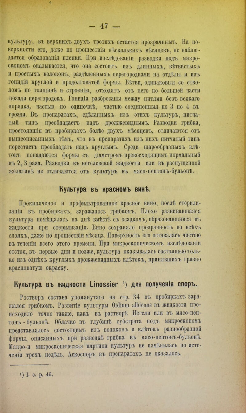 культуру, въ верхнихъ двухъ третяхъ остается ирозрачнымъ. На по- верхности его, даже по прошествіи нѣсколькихъ мѣсяцевъ, не наблю- дается образованія пленки. При изслѣдованіи разводки подъ микро- скопомъ оказывается, что она состоитъ изъ длинныхъ, вѣтвистыхъ и простыхъ волоконъ, раздѣленныхъ перегородками на отдѣлы и изъ гонидій круглой и продолговатой формы. Вѣтви, одинаковый со ство- ломъ по толщинѣ и строенію, отходятъ отъ него по большей части позади церегородокъ. Гонидіи разбросаны между нитями безъ всякаго порядка, частью по одиночкѣ, частью соединенныя по 3 по 4 въ грозди. Въ препаратахъ, сдѣланныхъ изъ этихъ культуръ, нитча- тый типъ преобладаетъ надъ дрожжевиднымъ. Разводки грибка, простоявшія въ пробиркахъ болѣе двухъ мѣсяцевъ, отличаются отъ вышеописанныхъ тѣмъ, что въ препаратахъ изъ нихъ нитчатый типъ перестаетъ преобладать надъ круглымъ. Среди шарообразныхъ клѣ- токъ попадаются формы съ діаметромъ превосходящимъ нормальный въ 2, В раза. Разводки въ негелевской жидкости или въ распущенной желатинѣ не отличаются отъ культуръ въ мясо-пептонъ-бульонѣ. Культура въ красноіуіъ винѣ. Прокипяченое и профильтрованное красное вино, послѣ стерили- заціи въ пробиркахъ, заражалось грибкомъ. Плохо развивавшаяся культура помѣщалась на днѣ вмѣстѣ съ осадкомъ, образовавшимся въ жидкости при стерилизаціи. Вино сохраняло прозрачность во всѣхъ слояхъ, даже по прошествіи мѣсяца. Поверхность его оставалась чистою въ теченіи всего этого времени. При микроскопическомъ изслѣдованіи отстоя, въ первые дни и позже, культура оказывалась состоящею толь- ко изъ однѣхъ круглыхъ дрожжевидныхъ клѣтокъ, прииявшихъ грязно красноватую окраску. Культура въ жидкости І_іпо$$іег 1) для полученія споръ. Растворъ состава упомянутаго на стр. 34 въ пробиркахъ зара- яіался грибкомъ. Развитіе культуры 0і(1ішп аІЬісапз въ жидкости про- исходило точно также, какъ въ растворѣ Негели или въ мясо-пеп- тонъ - бульонѣ. Облачко въ глубинѣ субстрата подъ микроскопомъ представлялось состоящимъ изъ волоконъ и клѣтокъ разнообразной формы, описанныхъ при разводкѣ грибка въ мясо-пептонъ-бульонѣ. Макро-и микроскопическая картина культуръ не измѣнилась по исте- ченіи трехъ недѣль. Аскоспоръ въ препаратахъ не оказалось. і) 1. с. р. 46,