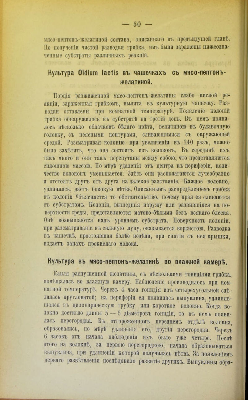мясо-пеитонъ-жслатииой состава, описапиаго въ предъидущей главѣ. По полученіи чистой разводки грибка, имъ были заражены нижеозна- ченные субстраты различныхъ реакцііі. Культура ОМіит Іасііз въ чашечкахъ съ іиясо-пептонъ- желатиной. Иорція разжиженной мясо-пептонъ-желатины слабо кислой ре- акціи, зараженная грибкомъ, вылита въ культурную чашечку. Раз- водки оставлены при комнатной температурѣ. Появленіе колоній грибка обнаружилось въ субстратѣ на третій день. Въ немъ появи- лось нѣсколько облачковъ бѣлаго двѣта, величиною въ булавочную головку, съ неясными контурами, сливающимися съ окружающей средой. Разсматривая колонію при увеличены въ 140 разъ, можно было заѵѣтить, что она состоитъ изъ волоконъ. Въ серединѣ ихъ такъ много и они такъ перепутаны между собою, что представляются сплошною массою. По мѣрѣ удаленія отъ центра къ периферіи, коли- чество волоконъ уменьшается. Здт-сь они располагаются лучеобразно и отстоять другъ отъ друга на далекое разстояніе. Каждое волокно, удлиняясь, даетъ боковую вѣтвь. Описаннымъ распредѣленіемъ грибка въ колоніи Объясняется то обстоятельство, почему края ея сливаются съ субстратомъ. Колоніи, вышедшія наружу или развившіяся на по- верхности среды, представляются матово-бѣлыми безъ всякаго блеска. Онѣ возвышаются надъ уровнемъ субстрата. Поверхность колоніи, при разсматриваніи въ сильную лупу, оказывается ворсистою. Разводка въ чашечкѣ, простоявшая болѣе недѣли, при снятіи съ нея крышки, издабтъ запахъ прокислаго молока. Культура въ мясо-пептонъ-желатинѣ во влажной камерѣ. Кайля распущенной желатины, съ нѣсколькими гонидіями грибка, помещалась во влажную камеру. Наблюденіе производилось при ком- натной температурь. Черезъ 4 часа гонидія изъ четырехугольной сдѣ- лалась кругловатой; на периферіи ея появилась выпуклина, удлиняв- шаяся въ цилиндрическую трубку или короткое волокно. Когда во- локно достигло длины 5 — 6 діаметровъ гонидіи, то въ немъ появи- лась перегородка. Въ отгороженномъ нереднемъ отдѣлѣ волокна, образовались, по мѣрѣ удлиненія его, другія перегородки. Черезъ 6 часовъ отъ начала паблюденія ихъ было уже четыре. Послѣ этого на волокнѣ, за первою перегородкою, начала образовываться выпуклина, при удлиненіи которой получилась вѣтвь. За появленіемъ церваго развѣтвленія послѣдовало развитіе другихъ. Выпуклины обра-
