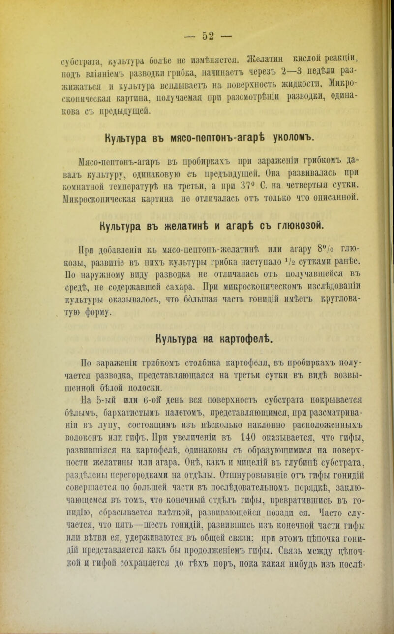субстрата, культура болье не измѣішется. Желатин кислой реакціи, подъ вліяніемъ разводки грибка, начппаетъ черезъ 2—3 недѣли раз- жижаться и культура всилывастъ на поверхность жидкости. Микро- скопическая картина, получаемая при разсмотрѣніи разводки, одина- кова съ предыдущей. Культура въ мясо-пептонъ-агарѣ уколомъ. Мясо-пептонъ-агаръ въ иробиркахъ при зараженіи грибкомъ да- валъ культуру, одинаковую съ иредъидущей. Она развивалась при комнатной температурѣ на третьи, а при 37° С. на четвертый сутки. Микроскопическая картина не отличалась отъ только что описанной. Культура въ желатинѣ и агарѣ съ глюкозой. При добавленіи къ мясо-пептонъ-желатинѣ или агару 8°/о глю- козы, развитіе въ нихъ культуры грибка наступало Ѵа сутками ранѣе. По наружному виду разводка не отличалась отъ получавшейся въ средѣ, не содержавшей сахара. При микроскопическомъ изслѣдованіи культуры оказывалось, что ббльшая часть гонидій имѣетъ круглова- тую форму. Культура на картофелѣ. Но заражсніи грибкомъ столбика картофеля, въ пробиркахъ полу- чается разводка, представляющаяся на третьи сутки въ видѣ возвы- шенной бѣлой полоски. На 5-ый или 6-оі? день вся поверхность субстрата покрывается бѣлымъ, бархатистымъ палетомъ, представляющимся, при разсматрива- піп въ лупу, состоящимъ изъ нѣсколько наклонно расположенныхъ волоконъ или гифъ. При увеличеніи въ 140 оказывается, что гифы, развившіяся па картофелѣ, одинаковы съ образующимися на поверх- ности желатины или агара. Онѣ, какъ и мицелій въ глубииѣ субстрата, раздѣлспы перегородками па отдѣлы. Отшнуровываніе отъ гифы гонидій совершается по большей части въ послѣдователыюмъ порядкѣ, заклю- чающемся въ томъ, что конечный отдѣлъ гифы, превратившись въ го- иидію, сбрасывается клѣткой, развивающейся позади ея. Часто слу- чается, что пять—шесть гопидій, развившись изъ конечпой части гифы или вѣтви ея, удерживаются въ общей связи; при этомъ цѣпочка гоии- дій представляется какъ бы продолженіемъ гифы. Связь между цѣпоч- кой и гифой сохраняется до тѣхъ поръ, пока какая нибудь изъ послѣ-