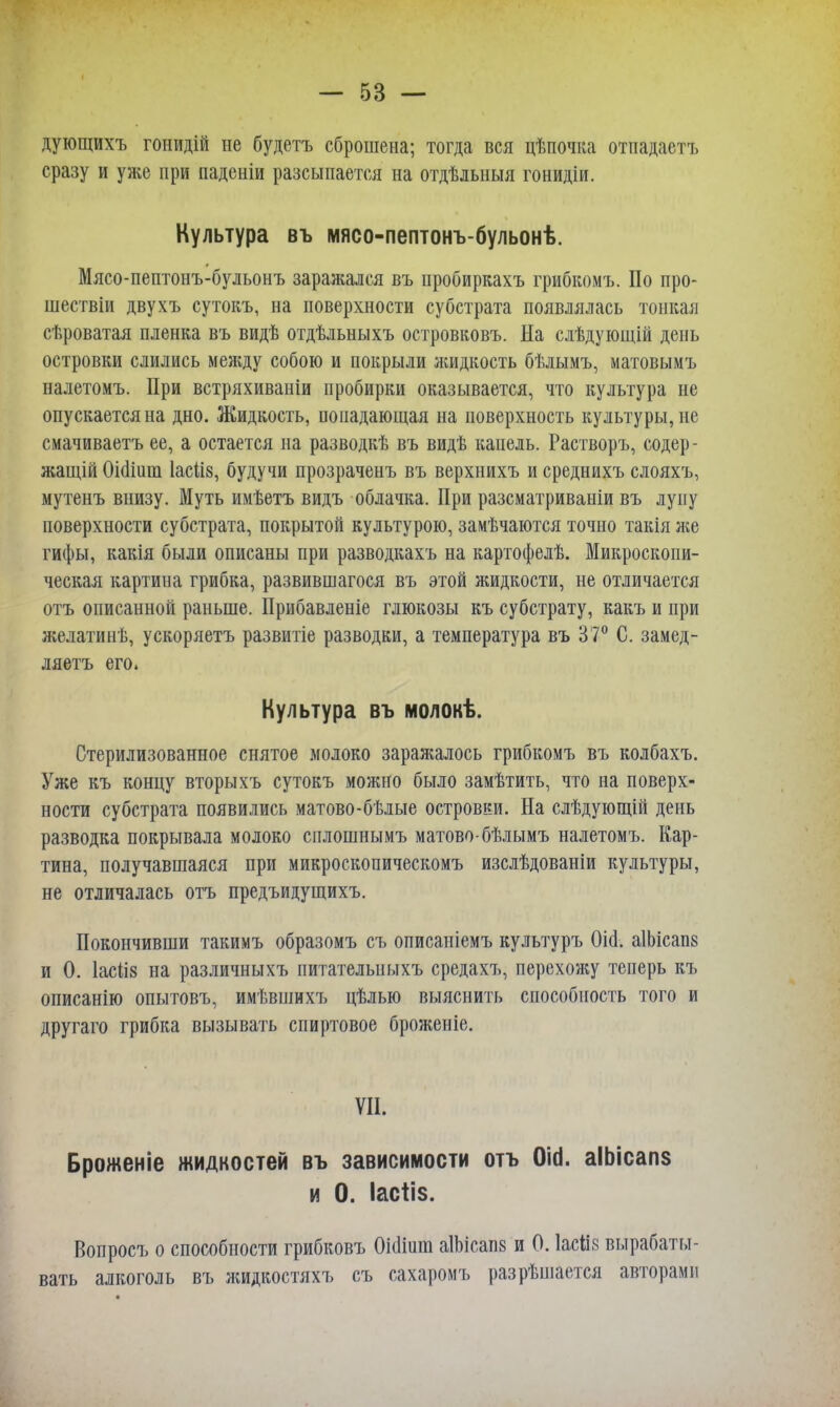 дующихъ гонидій не будетъ сброшена; тогда вся цѣпочка отпадаетъ сразу и уже при паденіи разсыпается на отдѣлыіыя гонидіи. Культура въ мясо-пептонъ-бульонѣ. Мясо-пептонъ-бульонъ заражался въ пробиркахъ грибкомъ. По про- шествии двухъ сутокъ, на поверхности субстрата появлялась тонкая сѣроватая пленка въ видѣ отдѣльныхъ островковъ. На слѣдующій день островки слились между собою и покрыли жидкость бѣлымъ, матовымъ налетомъ. При встряхиваніи пробирки оказывается, что культура не опускается на дно. Жидкость, попадающая на поверхность культуры, не смачиваетъ ее, а остается на разводкѣ въ видѣ капель. Растворъ, содер- жащей ОіаЧиш 1асіі8, будучи прозраченъ въ верхнихъ и среднихъ слояхъ, мутенъ внизу. Муть имѣетъ видъ облачка. При разсматриваніи въ луну поверхности субстрата, покрытой культурою, замѣчаются точно такія же гифы, какія были описаны при разводкахъ на картофелѣ. Микроскопи- ческая картина грибка, развившагося въ этой жидкости, не отличается отъ описанной раньше. Прибавленіе глюкозы къ субстрату, какъ и при желатинѣ, ускоряетъ развитіе разводки, а температура въ 37° С. замед- ляетъ его. Культура въ молокѣ. Стерилизованное снятое молоко заражалось грибкомъ въ колбахъ. Уже къ концу вторыхъ сутокъ можно было замѣтить, что на поверх- ности субстрата появились матово-бѣлые островки. На слѣдующій день разводка покрывала молоко сплошнымъ матово-бѣлымъ налетомъ. Кар- тина, получавшаяся при микроскопическомъ изслѣдованіи культуры, не отличалась отъ предъидущихъ. Покончивши такимъ образомъ съ описаніемъ культуръ Оіа\ аІЬісапв и 0. Іасііз на различныхъ питателыіыхъ средахъ, перехожу теперь къ описанію опытовъ, имѣвшихъ цѣлью выяснить способность того и другаго грибка вызывать спиртовое броженіе. VII. Броженіе жидкостей въ зависимости отъ Оіа. аІЬісапз и 0. Іасііз. Вопросъ о способности грибковъ 0і(1іиш аІЪісапз и 0. Іасііз вырабаты- вать алкоголь въ жидкостяхъ съ сахаромъ разрѣшается авторами