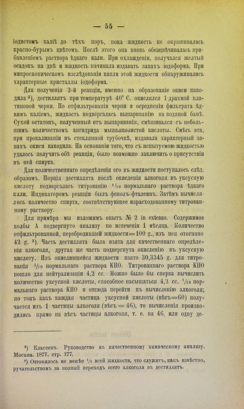 іодистомъ каліѣ до тѣхъ поръ, пока жидкость не окрашивалась красно-бурымъ цвѣтомъ. Послѣ этого она вновь обезцвѣчивалась ири- бавленіемъ раствора ѣдкаго кали. При охлажденіи, получался желтый осадокъ на днѣ и жидкость начинала издавать запахъ іодоформа. При микроскопическомъ изслѣдованіи капли этой жидкости обнаруживались характерные кристаллы іодоформа. Для полученія 2-й рсакціи, именно на образованіе окиси како- дила 2), дестиллятъ при температурѣ 40° С. окислялся 1 драхмой пла- тиновой черни. По отфильтрованіи черни и осредиеніи фильтрата ѣд- кимъ каліемъ, жидкость подвергалась выпариванію на водяной банѣ. Сухой остатокъ, полученный отъ выпариванія, смѣшивался съ неболь- шимъ количествомъ ангидрида мышьяковистой кислоты. Смѣсь эта, при прокаливаніи въ стеклянной трубочкѣ, издавала характерный за- пахъ окиси какодила. На основании того, что съ испытуемою жидкостью удалось получить обѣ реакціи, было возможно заключить о присутствіи въ ней спирта. Для количественнаго опредѣленія его въ жидкости поступалось слѣд. образомъ. Порція дестиллята послѣ окисленія алкоголя въ уксусную кислоту подвергалась титрованію Ѵю нормальнаго раствора ѣдкаго кали. Иидикаторомъ реакціи былъ фенолъ-фталеинъ. Затѣмъ вычисля- лось количество спирта, соотвѣтствующее израсходованному титрован- ному раствору. Для примѣра мы изложимъ опытъ № 2 іп ехіепзо. Содержимое колбы А подвергнуто анализу по истеченіи 1 мѣсяца. Количество отфильтрованной, перебродившей жидкости=100 изъ нея отогнано 42 §. 3). Часть дестиллята была взята для качественнаго опредѣле- нія алкоголя, другая же часть подвергнута окисленію въ уксусную кислоту. Изъ окислившейся жидкости взято 30,3345 §. для титро- ванія Ѵю нормальнаго раствора КНО. Титрованнаго раствора КНО пошло для нейтрализаціи 4,2 сс. Можно было бы сперва вычислить количество уксусной кислоты, способное насыщаться 4,2 сс. */ю нор- мальнаго раствора КНО и отсюда перейти къ вычислению алкоголя; но такъ какъ каждая частица уксусной кислоты (вѣсъ=60) полу- чается изъ 1 частицы алкоголя (вѣсъ = 46), то вычисленія произво- дились прямо на вѣсъ частицы алкоголя, т. е. на 46. или одну де- 2) Классенъ. Руководство къ Москва. 1877, стр. 177. 3) Отгонялось не меиѣе Уз всей ручательствомт. за полный переходъ качественному химическому анализу. жидкости, что служитъ, какъ извѣстно, всего алкоголя въ дестиллятъ.