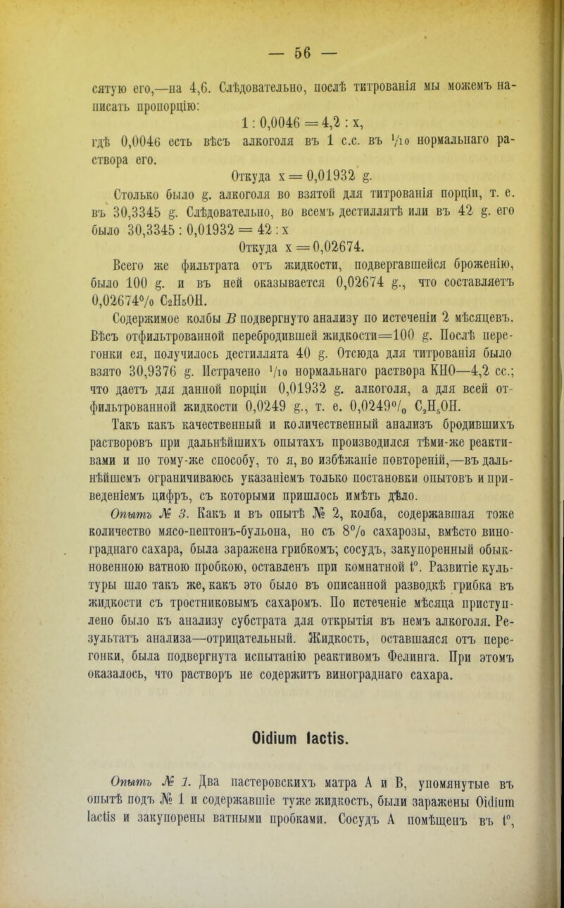 сятую его,—на 4,6. Слѣдователыю, послѣ тктрованія мы можемъ на- писать проиорцію: 1: 0,0046 =4,2 : х, гдѣ 0,0046 есть вѣсъ алкоголя въ 1 с.с. въ '/ю нормалыіаго ра- створа его. Откуда х = 0,01932 %. Столько было алкоголя во взятой для титрованія порціи, т. е. въ 30,3345 Слѣдовательно, во всемъ дестиллятѣ или въ 42 §. его было 30,3345: 0,01932 = 42 :х Откуда х= 0,02674. Всего же фильтрата отъ жидкости, подвергавшейся броженію, было 100 и въ ней оказывается 0,02674 что составляетъ 0,02674% С2Н5ОН. Содержимое колбы В подвергнуто анализу по истеченіи 2 мѣсяцевъ. Вѣсъ отфильтрованной перебродившей жидкости=100 #. Послѣ пере- гонки ея, получилось дестиллята 40 §. Отсюда для титрованія было взято 30,9376 §. Истрачено Ѵю нормальнаго раствора КНО—4,2 ее; что даетъ для данной порціи 0,01932 алкоголя, а для всей от- фильтрованной жидкости 0,0249 т. е. 0,0249°/о С2Н50Н. Такъ какъ качественный и количественный анализъ бродившихъ растворовъ при дальнѣйшихъ опытахъ производился тѣми-же реакти- вами и по тому-же способу, то я, во избѣжаніе повтореній,—въ даль- нѣйшемъ ограничиваюсь указаиіемъ только постановки опытовъ ипри- веденіемъ цифръ, съ которыми пришлось имѣть дѣло. Опытъ Л 3. Какъ и въ опытѣ № 2, колба, содержавшая тоже количество мясо-пептонъ-бульона, но съ 8% сахарозы, вмѣсто вино- граднаго сахара, была заражена грибкомъ; сосудъ, закупоренный обык- новенного ватною пробкою, оставленъ при комнатной Г. Развитіе куль- туры шло такъ же, какъ это было въ описанной разводкѣ грибка въ жидкости съ тростниковымъ сахаромъ. По истеченіе мѣсяца приступ - лено было къ анализу субстрата для открытія въ немъ алкоголя. Ре- зультатъ анализа—отрицательный. Жидкость, оставшаяся отъ пере- гонки, была подвергнута испытанію реактивомъ Фелинга. При этомъ оказалось, что растворъ не содержитъ винограднаго сахара. ОМіит Іасііз. Опытъ Л 1. Два пастеровскихъ матра А и В, упомянутые въ опытѣ подъ № 1 и содержавшіе туже жидкость, были заражены Оісіінга 1асІі8 и закупорены ватными пробками. Сосудъ А помѣщенъ въ Г,
