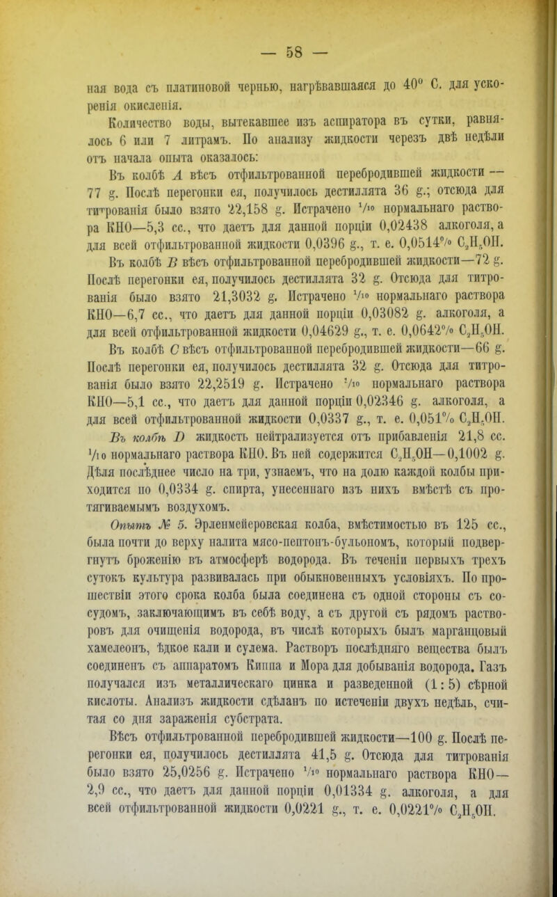 пая вода съ платиновой чернью, назвавшаяся до 40° С. для уско- ренія окисленія. Количество воды, вытекавшее изъ аспиратора въ сутки, равня- лось 6 или 7 литрамъ. По анализу жидкости черезъ двѣ недѣли отъ начала опыта оказалось: Въ колбѣ Л вѣсъ отфильтрованной перебродившей яшдкости — 77 & Послѣ перегонки ея, получилось дестиллята 36 отсюда для титрованія было взято '22,158 & Истрачено 7»> нормальнаго раство- ра КНО—5,3 ее, что даетъ для данной порціи 0,02438 алкоголя, а для всей отфильтрованной жидкости 0,0396 т. е. 0,0514% С8Нв0Я. Въ колбѣ В вѣсъ отфильтрованной перебродившей жидкости—72 Нослѣ перегонки ея, получилось дестиллята 32 §. Отсюда для титро- ванія было взято 21,3032 Истрачено V» нормальнаго раствора КНО—6,7 ее, что даетъ для данной порціи 0,03082 %. алкоголя, а для всей отфильтрованной жидкости 0,04629 т. е. 0,064*2% СД,ОН. Въ колбѣ С вѣсъ отфильтрованной перебродившей жидкости—66 ІІослѣ перегонки ея, получилось дестиллята 32 §. Отсюда для титро- ванія было взято 22,2519 щ. Истрачено Ую нормальнаго раствора КНО—5,1 ее, что даетъ для данной порціи 0,02346 §. алкоголя, а для всей отфильтрованной жидкости 0,0337 т. е. 0,051% СД.ОІІ. Въ колбѣ В жидкость нейтрализуется отъ прибавленія 21,8 се Ую нормальнаго раствора КНО. Въ ней содержится С,Н,0Н—0,1002 §. Дѣля последнее число на три, узнаемъ, что на долю каждой колбы при- ходится но 0,0334 спирта, унесеннаго изъ нихъ вмѣстѣ съ про- тягиваемымъ воздухомъ. Опытъ № 5. Эрленмеііеровская колба, вмѣстимостыо въ 125 се, была почти до верху налита мясо-пептонъ-бульономъ, который подвер- гнуть брожеиію въ атмосферѣ водорода. Въ теченіи нервы \ъ трехъ сутокъ культура развивалась при обыкновенныхъ условіяхъ. По про- шествіи этого срока колба была соединена съ одной стороны съ со- судомъ, заключающимъ въ себѣ воду, а съ другой съ рядомъ раство- ровъ для очищенія водорода, въ числѣ которыхъ былъ марганцовый хамелеонъ, ѣдкое кали и сулема. Растворъ послѣдпяго вещества былъ соединенъ съ аппаратомъ Кип па и Мора для добыванія водорода. Газъ получался изъ металлическаго цинка и разведенной (1: 5) сѣрной кислоты. Аиализъ жидкости сдѣланъ по истеченіи двухъ недѣль, счи- тая со дня зараженія субстрата. Вѣсъ отфильтрованной перебродившей жидкости—100 §. Послѣ пе- регонки ея, получилось дестиллята 41,5 §. Отсюда для титрованія было взято 25,0256 %. Истрачено У»« нормальнаго раствора КНО— 2,9 се, что даетъ для данной порціи 0,01334 §. алкоголя, а для всей отфильтрованной жидкости 0,0221 §ц т. е. 0,0221% СДОИ.