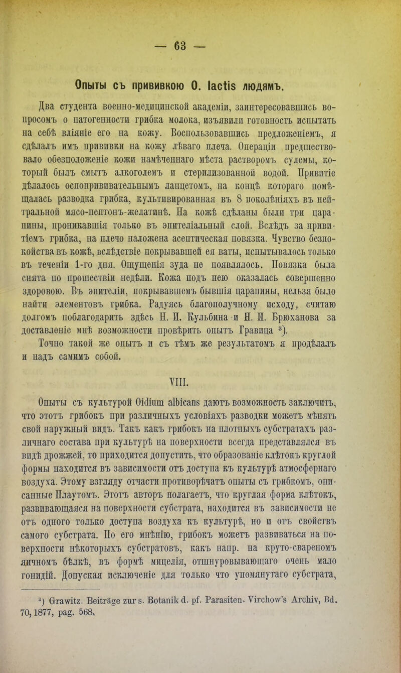 Опыты съ прививкою 0. Іасііз людямъ. Два студента военно-медицинской академіи, заинтересовавшись во- просомъ о патогенности грибка молока, изъявили готовность испытать на себѣ вліяніе его на кожу. Воспользовавшись предложеніемъ, я сдѣлалъ имъ прививки на кожу лѣваго плеча. Операціи предшество- вало обезположеніе кожи намѣченнаго мѣста растворомъ сулемы, ко- торый былъ смыть алкоголемъ и стерилизованной водой. Привитіе дѣлалось оспопрививательнымъ ланцетомъ, на концѣ котораго помѣ- щалась разводка грибка, культивированная въ 8 иоколѣніяхъ въ ней- тральной мясо-пептонъ-желатинѣ. На кожѣ сдѣланы были три цара- пины, ироникавшія только въ эпителіальный слой. Вслѣдъ за приви- тіемъ грибка, на плечо наложена асептическая повязка. Чувство безпо- койства въ кожѣ, вслѣдствіе покрывавшей ея ваты, испытывалось только въ теченіи 1-го дня. Ощущенія зуда не появлялось. Повязка была снята по прошествіи недѣли. Кожа подъ нею оказалась совершенно здоровою. Въ эпителіи, покрывавшемъ бывшія царапины, нельзя было найти элементовъ грибка. Радуясь благополучному исходу, считаю долгомъ поблагодарить здѣсь Н. И. Кульбина и Я. И. Брюханова за доставлѳніе мнѣ возможности провѣрить опытъ Гравица 3). Точно такой же опытъ и съ тѣмъ же результатомъ я продѣлалъ и надъ самимъ собой. VIII. Опыты съ культурой 0і(1іит аІЬісапз даютъ возможность заключить, что этотъ грибокъ при различныхъ условіяхъ разводки можетъ мѣнять свой наружный видъ. Такъ какъ грибокъ на плотныхъ субстратахъ раз- личная состава при культурѣ на поверхности всегда представлялся въ видѣ дрожжей, то приходится допустить, что образованіе клѣтокъ круглой формы находится въ зависимости отъ доступа къ культурѣ атмосфернаго воздуха. Этому взгляду отчасти противорѣчатъ опыты съ грибкомъ, опи- санные Плаутомъ. Этотъ авторъ полагаетъ, что круглая форма клѣтокъ, развивающаяся на поверхности субстрата, находится въ зависимости не отъ одного только доступа воздуха къ культурѣ, но и отъ свойствъ самого субстрата. По его мнѣнію, грибокъ можетъ развиваться на по- верхности нѣкоторыхъ субстратовъ, какъ напр. на круто-свареномъ яичномъ бѣлкѣ, въ формѣ мицелія, отшнуровывающаго очень мало гонидій. Допуская исключеніе для только что упомянутаго субстрата, *) Ѳгадѵііг. Веіігаде гиг 8. Воіапікй. рі. Рагазііегь ѴігсЬо\ѵ'з АгсЫѵ, Всі. 70,1877, рад. 568,