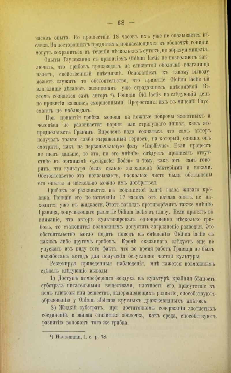 часовъ опыта. По прошествін 18 часовъ ихъ уже не оказывается въ слизи. На посторонний предметахъ,припасающихся къ оболочкѣ, гонидш могутъ сохраниться въ теченіи нѣсколькихъсутокъ,не образуя мпцелія. Опыты Гауссманна съ прпвинемъ ШШшп ЫШ не позволяюсь зак- лючить, что грибокъ производить на слизистой оболочкѣ влагалища налетъ' свойственный илѣснявкѣ. Основаніемъ къ такому выводу можетъ служить то обстоятельство, что привптіе 0і(1іит Іасііз на влагалище дѣлалось жепщинамъ уже страдавшнмъ плѣснявкой. Въ этомъ сознается самъ авторъ 4). Гоиидін Оіа. Іасііз на слѣдующііі день по привитіи казались сморщенными. Проростаиія ихъ въ мицелій Гаус сманнъ не наблюдалъ. При нривятіи грибка молока на кожные покровы животныхъ и человѣка не развивается парши или стригущаго лишая, какъ это предполагаетъ Гравицъ Впрочемъ надо сознаться, что самъ авторъ получалъ только слабо выраженный гериесъ, на который, однако, онъ смотритъ, какъ на первоначальную фазу «ІшріТаѵиз». Если процеесъ не шелъ дальше, то это, по его мнѣнію слѣдуетъ Приписать отсут- ствію въ организмѣ <#ееі§пеІег Воден» и тому, какъ онъ самъ гово- рптъ, что культура была сильно загрязнена бактеріями и коками. Обстоятельство это ноказываетъ, насколько чисто были обставлены его опыты и насколько можно имъ довѣряться. Грйбокъ не развивается въ водянистой влагѣ глаза живаго кро- лика. Гоиидіп его по истечснін 17 часовъ отъ начала опыта не на- ходятся уже въ жидкости. Этотъ взглядъ противорѣчитъ также мнѣнію Гравица, доиускающаго развитіе Оісііиш Іасііз въ глазу. Если принять во впиманіе, что авторъ культивировалъ одновременно нѣсколько гри- бовъ, то становится возможнымъ допустить загрязненіе разводки. Это обстоятельство могло подать поводъ къ смѣшенію 0і(1іиш Іасііз съ какимъ либо другимъ грибомъ. Кромѣ сказан наго, слѣдуетъ еще не упускать изъ виду того факта, что во время работъ Гравица не былъ выработанъ методъ для полученія безусловно чистой культуры. Резюмируя приведениыя наблюденія, миѣ кажется возможнымъ сдѣлать слѣдующіе выводы: 1) Доступъ атмосфернаго воздуха къ культурѣ, крайняя бѣдиость субстрата питательными веществами, плотность его, присутствіе въ немъ глюкозы или веществъ, задерживающихъ развитіе, способствуют!» образованію у Оііііііш аІЬісаш круглыхъ дрожжевидиыхъ клѣтокъ. 2) Жидкій субстратъ, при достаточномъ содержанін азотистыхъ соединеиій, и живая слизистая оболочка, какъ среда, снособствуютъ развитію волоконъ того же грибка. *) ІІаийзтапп, 1. с. р. 78.