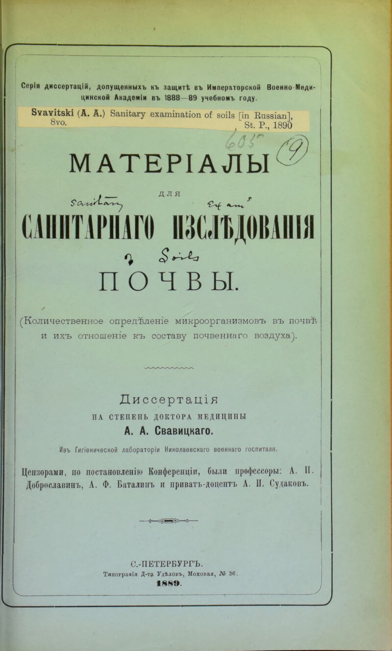 л Серія диссертацій, допущенныхъ къ защитѣ въ Императорской Военно Меди- цинской Академіи въ 1888 89 учебномъ году. Вѵаѵіізкі (А. А.) 8апіЬагу ехатіпаііоп оі зоііз [іп Визвіап], 8ѵо- , 8і. Р., 1890 МАТЕРІАЛЫ ДЛЯ т ПННГШШН ІКІШДОІІІІІІІІ ПОЧВЫ. (Количественное опредѣленіе микроорганизмовъ въ почвѣ и ихъ отношеніе къ составу почвеннаго воздуха). Диссертація ПА СТЕПЕНЬ ДОКТОРА МЕДИЦИНЫ А. А. Свавицкаго. Изъ Гигіенической лабораторіи Николаѳвскаго военнаго госпиталя. Цензорами, по постановленію Конференціи, были нрофсссоры: А. II Доброславиаъ, А. Ф. Баталинъ и приватъ-доцонтъ А. И. Судагсовъ. С.-ПЕТЕРБУРГЪ. ТяпограФІя Д-т* Удѣдовъ, Ыохопая, Л5 36.