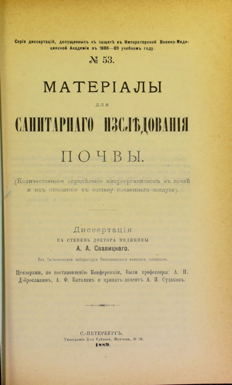 Серія диссертацій, допущенныхъ нъ защитѣ въ Императорской Военно-Меди- цинсной Анадеміи въ 1888—89 учебномъ году. №53. МАТЕРІАЛЫ для САННТАРПАГО ШІДШІІІ почвы. оличественное опредѣленіе микроорганизмовъ въ почвѣ и ихъ отношеніѳ къ составу почвеннаго воздуха). Диссертація НА СТЕПЕНЬ ДОКТОРА МЕДИЦИНЫ А. А. Свавицкаго. Изъ Гигіенкческой лабораторіи Николаевскаго военнаго госпиталя. Цензорами, по постановлен]'ю Конферениіи, были профессору: А. П. Д іброславин ь, А. Ф. Баталинь и ириватъ-доцентъ А. И. Судавовъ. С.-ПЕТЕРБУРГЪ. Тиноір;і«ія Д-та Удѣловъ. Моховая, М С.