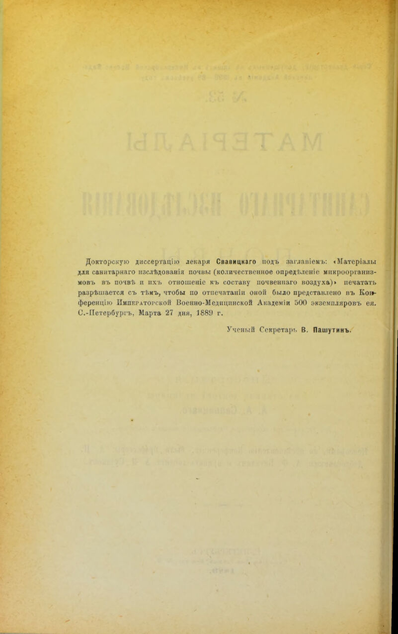 Докторскую диссертацію лекаря Свавицкаго иодъ заглавіенъ: сМатеріалы для санитарнаго изслѣдованія почвы (количественное опреді.леніе мнкроорганнз- мовъ въ почвѣ и нхъ отношеніе кь составу почвеннаго воздуха)» печатать разрѣшается съ тьмъ, чтобы по отпечатанін оноіі было представлено въ Ко»- ференцію Императорской Военно-Медицинской Академіи 500 экземпляровъ ея. С.-ГІетербуріъ, Марта 27 дня, 1889 г. Ученый Секретарь В. Пашутинъ. <