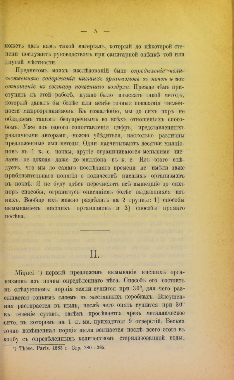 можетъ дать намъ такой матеріалъ, который до нѣкоторой сте- пени послужить руководствомъ при санитарной оцѣнкѣ той или другой мѣстности. Предметомъ моихъ изслѣдованій было опредѣленіе^коли- чвственнаго содержапія иизшихъ организмовъ въ почвѣ и ихъ отношеніе къ составу почвеннаго воздуха. Прежде чѣмъ при- ступить къ этой работѣ, нужно было изыскать такой методъ, который давалъ бы болѣе или менѣе точный показанія числен- ности микроорганизмов ь. Къ сожалѣнію, мы до сихъ поръ не обладаешь таким ь безупречнымъ во всѣхъ отношеніяхъ спосо- бомъ. Уже изъ одного сопоставленія цифръ, представленныхъ различными авторами, можно убѣдиться, насколько различны предложенные ими методы. Одни насчитываютъ десятки милліо- новъ въ 1 к. с. почвы, другіе ограничиваются меньшими чис- лами, не доходя даже до милліона въ к. с. Изъ этого слѣ- дуетъ, что мы до самаго послѣдняго времени не имѣли даже приблизительная понятія о количествѣ нисшихъ организмэвъ въ иочвѣ. Я не буду здѣсь перечислять всѣ вышедшіе до сихъ поръ способы, ограничусь описаніемъ болѣе выдающихся изъ нихъ. Вообще ихъ можно раздѣлить на 2 группы: 1) способы вымываніемъ нисшихъ организмовъ и 2) способы прямаго посѣва. II. Міфіеі ') первый предложилъ вымываніе нисшихъ орга- низмовъ изъ почвы опредѣленнаго вѣса. Способъ его состоитъ въ слѣдующемъ: порція земли сушится при 30°, для чего раз- сыпается тонкимъ слоемъ въ жестянныхъ коробкахъ. Высушен- ная растирается въ пыль, послѣ чего опять сушится при 30° въ теченіе сутокъ, затѣмъ просѣвается чрезъ металлическое сито, въ которомъ на 1 к. мм. приходится 9 отверстій. Весьма точно взвѣшенная порція пыли всыпается послѣ всего этого въ колбу съ опредѣленнымъ количествомъ стерилизованной воды, ') ТЬёзе. Рагіз. 1883 г. Стр. 280-285.