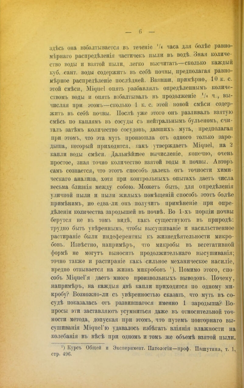 здѣсь она взбалтывается вь теченіе '/* часа для болѣе равно- мѣрнаго раепредѣленія частичекъ ныли вь водѣ. Зная количе- ство воды и взятой пыли, легко высчитать—сколько каждый куб. сант. воды содержит], вь себѣ почвы, предполагая равно- мерное распредѣленіе послѣдней. Взявши, примѣрно, 10 к. с. этой смѣси, МЦиеІ опять разбавляль опредѣленнымъ количе- ствомъ воды и опять взбалтывалъ въ иродолженіе Ч* ч., вы- числяя при этомъ—сколько 1 к, с. этой новой смѣси содер- жит!, въ себѣ почвы. Нослѣ уже этого онъ разливалъ взятую смѣсь по канлямъ вь сосуды сь нейтральнымъ бульеномъ, счи- талъ затѣмъ количество сосудовь, давшихь муть, предполагая при этомъ, что эта муть произошла отъ одного только заро- дыша, который приходится, ]:акъ утверждаетъ Місріеі, на 2 кадлн воды смѣсн. Дальнѣйшее вычисленіе, конечно, очень простое, зная точно количество взятой воды и почвы. А вторь самъ сознается, что этотъ способъ далекъ отъ точности хими- ческаго анализа, хотя при контрольныхъ опытахъ даетъ числа весьма близкія между собою. Можеть быть, для опредѣленія уличной пыли и пыли жнлыхъ помѣщеній способъ этотъ болѣе примѣнимъ, но едва-ли онъ получить примѣненіе при опре- дѣленіи количества зародышей въ почвѣ. Во 1-хъ порціи почвы берутся не въ томъ видѣ, какъ существують въ природѣ: трудно быть увѣреннымъ, чтобы высушиваніе и насильственное растираніе были индеферентны къ жизнедѣятельности микро- бовъ. Извѣстно, напримѣръ, что микробы въ вегетативной формѣ не могутъ выносить продолжительная высушиванія; точно также и растираніе какъ сильное механическое насиліе, вредно отзывается на жизнь микробовъ '). Помимо этого, спо- собъ МіадіаГя даетъ много произвольныхъ выводовь. Почему, напримѣръ, на каждыя двѣ капли приходится по одному ми- кробу? Возможно-ли съ увѣренностыо сказать, что муть въ со- -судѣ показалась отъ развившагося именно 1 зародыша? Во- просы эти заставляютъ усумниться даже въ относительной точ- ности метода, допуская при этомъ, что путемъ повторнаго вы- сушиванія МісгиеГю удавалось избѣгатъ вліянія влажности на колебанія въ вѣсѣ при одномъ и томъ же объемѣ взятой пыли. 1) Курсъ Общеіі и Эксперимент. Патологіи—проф. Пашутина, т. 1, стр. 496.