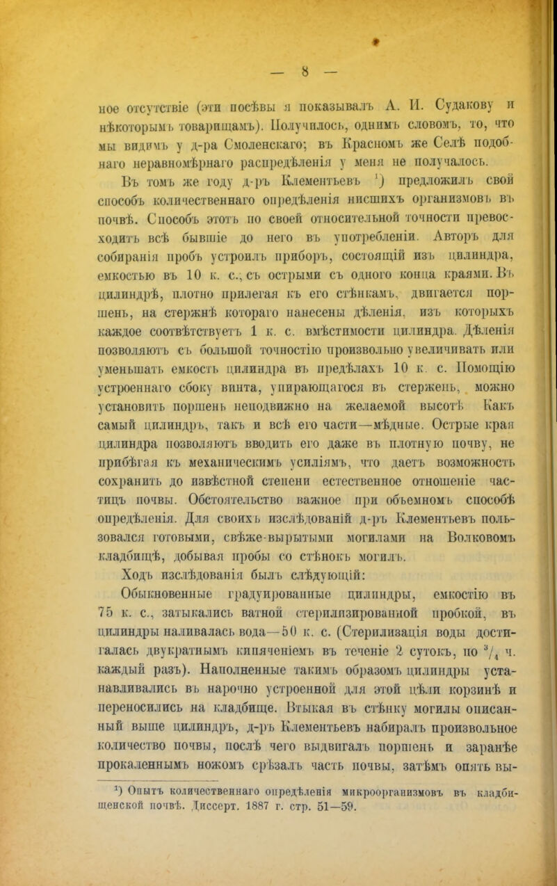ное отсутствіе (эти посѣвы а показывалъ А. И. Судакову и нѣкоторымь товарищамъ). Получилось, однимъ словомъ, то, что мы видишь у д-ра Смоленскаго; въ Красномь же Селѣ подоб- наго неравномѣрнаго раснредѣленія у меня не получалось. Въ томь же году д-ръ Клементьевъ 1) предложилъ свой способъ количественная оіі])едѣленія нисшихъ организмов!» вь почвѣ. Способъ этоть но своей относительной точности превос- ходить всѣ бывшіе до него въ употребленіи. Авторъ для собиранія пробъ у строй дъ ириборъ, состоящій изь цилиндра, емкостью въ 10 к. с, съ острыми съ одного конца ісраями. Вь цилиндрѣ, плотно прилегая къ его стѣнкамь. двигается пор- шень, на стержнѣ котораго нанесены дѣленія. изъ которыхъ каждое соотвѣтствуетъ 1 к. с. вмѣстимости цилиндра. Дѣленія позволяютъ съ большой точностію произвольно увеличивать или уменьшать емкость цилиндра въ нредѣлахъ 10 к. с. ІІомощію устроеннаго сбоку винта, упирающагося вь стержень, можно установить поршень неподвижно на желаемой высот!. Какъ самый цилиндръ, такъ и всѣ его части—мѣдные. Острые края цилиндра позволяютъ вводить его даже въ плотную почву, не ирибѣгая къ механическим!) усиліямъ, что даетъ возможность сохранить до извѣстной степени естественное отношеніе час- тицъ почвы. Обстоятельство важное при объемномь способѣ опредѣленія. Для своих ь изслѣдованій д-ръ Клементьевъ поль- зовался готовыми, свѣже-вырытымп могилами на Волковомь кладбищѣ, добывая пробы со стѣнокь могил'ь. Ходъ изслѣдованія быль слѣдующій: Обыкновенные градуированные цилиндры, емкостію въ 75 к. с, затыкались ватной стерплпзированной пробкой, въ цилиндры наливалась вода—50 к. с. (Стерилизація воды дости- галась двукратнымъ кипяченіемь въ течсніе '2 сутокъ, но 3/4 ч. каждый разъ). Наполненные такимь образомъ цилиндры уста- навливались въ нарочно устроенной для этой цѣли корзинѣ и переносились на кладбище. Втыкая вь стѣнку могилы описан- ный выше цилиндръ, д-ръ Клементьевъ набиралъ произвольное количество почвы, послѣ чего выдвигалъ поршень и заранѣе прокаленнымъ ножомъ срѣзал ь часть почвы, затѣмъ опять вы- Опытъ количественнаго онредѣленія микроорганизмовъ въ кладби- щенской почвѣ. Дпссерт. 1887 г. стр. 51—59.
