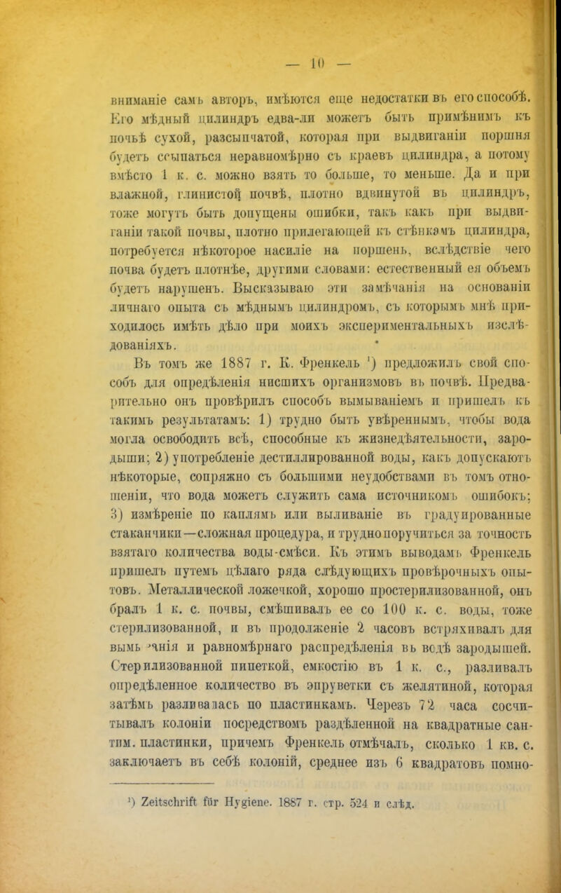 внпманіе самъ авторъ, имѣются еще недостатки вь егоспособѣ. К го мѣдный цплиндръ едва-ли можетъ быть примѣнпмъ къ почьѣ сухой, разсыпчатой, которая при выдвиганіи поршня пудетъ ссыпаться неравномѣрно съ краевъ цилиндра, а потому вмѣсто 1 к. с. можно взять то больше, то меньше. Да и при влажной, глинистой почвѣ, плотно вдвинутой вь цплиндръ, тоже могуть быть допущены ошибки, такъ какъ при выдви- ганіи такой почвы, плотно прилегающей къ стѣнкэмъ цилиндра, потребуется нѣкоторое насиліе на поршень, вслѣдствіе чего почва будетъ плотнѣе, другими словами: естественный ея объемъ будеть нарушенъ. Высказываю ути замѣчанія на основаніи личнаго опыта съ мѣднымъ цилиндромъ, съ которым*, мнѣ нри- ходилось имѣть дѣло при моихъ экспериментальных!, пзслѣ- дованіяхъ. Въ томъ же 1887 г. К. Френкель ') иредложилъ свой спо- собъ для опредѣленія нпсшихъ организмовъ ві> иочвѣ. ІІредва- іштельно онъ провѣрилъ сиособъ вымываніемъ и пришелъ къ такимъ результатами 1) трудно быть увѣреннымъ, чтобы вода могла освободить всѣ, способные къ жизнедеятельности, заро- дыши; 2) употребленіе дестиллированной воды, какъ допускаютъ нѣкоторые, сопряжно съ большими неудобствамп въ томъ отно- шеніи, что вода можетъ служить сама источником!, ошибокъ; В) измѣреніе по каплямь или выливаніе въ градуированные стаканчики—сложная процедура, и трудно поручиться за точность взятаго количества воды-смѣси. Еъ этимъ выводам і. Френкель иришелъ путемъ цѣлаго ряда слѣдующихъ провѣрочныхъ опы- товъ. Металлической ложечкой, хорошо просте])илизованной, онъ бралъ 1 к. с. почвы, смѣшивалъ ее со 100 к. с. воды, тоже стерилизованной, и въ продолженіе 2 часовъ встряхивалъ для вымь пнія и равномѣрнаго расиредѣленія вь всдѣ зародышей. Стерилизованной пипеткой, емкостію въ 1 к. с, разливалъ оиредѣленное количество въ эпруветки съ желятиной, которая затѣмь разливалась по пластинкамь. Черезъ 72 часа сосчи- тывалъ колоніи посредствомъ раздѣленной на квадратные сан- тим, пластинки, причемъ Френкель отмѣчалъ, сколько 1 кв. с. заключаетъ въ себѣ колоній, среднее изъ 6 квадратовъ помно- ») 2еі1зс1ігіЛ ЙЙГ Ну§іепо. 1887 г. стр. Ъ24 п слѣд.