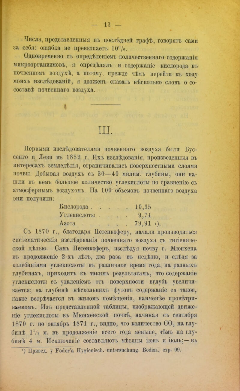 Числа, представленныя въ послѣдней графѣ, говорятъ сами за себя: ошибка не превышаетъ 10%. Одновременно съ опредѣленіемъ количественна™ содержанія микроорганизмовъ, я опредѣлялъ и содержаніе кислорода въ почвенномъ воздухѣ, а потому, прежде чѣмъ перейти къ ходу моихъ пзслѣдованій, я долженъ сказать нѣсколько словъ о со- составѣ почвеннаго воздуха. I Щ. Первыми пзслѣдователями почвеннаго воздуха были Бус- сенго л Леви въ 1852 г. Ихъ изслѣдованія, произведенный въ интересахъ земледѣлія, ограничивались поверхностными слоями почвы. Добывая воздухъ съ 30—40 милим. глубины, они на- шли въ немъ большое количество углекислоты по сравненію съ атмосфернымъ воздухомъ. На 100 объемовъ почвеннаго воздуха они получили; Кислорода 10,35 Углекислоты . . . . 9,71 Азота 79,91 і). Съ 1870 г., благодаря Петенкоферу, начали производиться систематическія изслѣдованія почвеннаго воздуха съ гигіениче- ской цѣлью. Самъ ІТетенкоферъ, изслѣдуя почву г. Мюнхена въ продолженіе 2-хъ лѣтъ, два раза въ недѣлю, и слѣдя за колебаніями углекислоты въ различное время года, на разныхъ глубинахъ, приходитъ къ такимъ результатамъ, что содержаніе углекислоты съ удаленіемъ отъ поверхности вглубь увеличи- вается; на глубпнѣ нѣсколькихъ футовъ содержаніе ея такое, какое встрѣчается въ жиломъ помѣщеніи, наименѣе провѣтри- ваемомъ. Изъ представленной таблицы, изображающей движе- те углекислоты въ Мюнхенской почвѣ, начиная съ сентября 1870 г. по октябрь 1871 г., видно, что количество С02 наглу- бинѣ іѴг м. въ продолженіе всего года меньше, чѣмъ на глу- бинѣ 4 м. Исключеніе составляютъ мѣсяцы іюнь и іюль;—въ ~тПіривед. У ГоДог'а Нудіешзсіь ппіогзисішп^. Восіеп., стр. 99.
