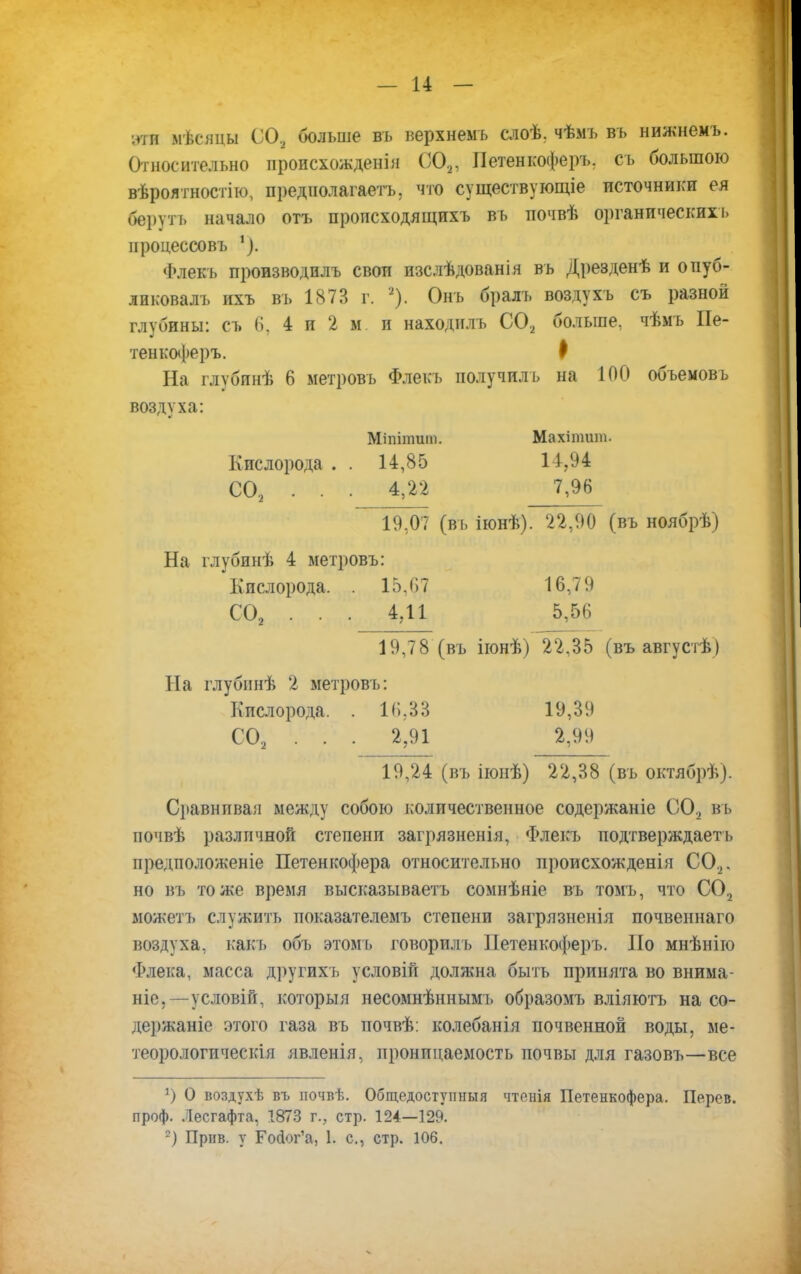 эти мѣсяцы СО, больше въ иерхнемъ слоѣ. чѣмъ въ нижнемъ. Относительно происхожденія С02, Петенкоферъ, съ большою вѣроятностію, предполагаете что существующіе источники ея берѵтъ начало отъ происходящихъ вь почвѣ органических!. процессовъ Флекь производплъ свои изслѣдованія вь Дрезденѣ и опуб- ликовал!, ихъ вь 1873 г. а). Онъ бралъ воздухъ съ разной глубины: съ (і. 4 и 2 м и находилъ С02 больше, чѣмъ Пе- тенкоферъ. I На глубинѣ 6 метровъ Флекь получил ь на 100 обьемовъ воздуха: Міпіишт. Махітяшь Кислорода . . 14,85 14,94 СО, . . . 4,22 7,96 19,07 (вь іюнѣ). 22,90 (въ ноябрѣ) На глубинѣ 4 метровъ: Кислорода. . 15,07 16,79 С02 . . . 4,11 5,56 19,78 (въ іюнѣ) 22,35 (въ августѣ) На глубпнѣ 2 метровъ: Кислорода. . К). 33 19,39 С02 . . . 2,91 2,99 19,24 (въ іюнѣ) 22,38 (въ октябрѣ). Сравнивай между собою количественное содержаніе СО, въ почвѣ различной степени загрязненія, Флекъ подтверждаешь предположеніе Петенкофера относительно происхожденія СО,, но въ тоже время высказываетъ сомнѣніе въ томъ, что С02 можеть служить показателем!, степени загрязненія почвеннаго воздуха, какъ объ этомъ говорилъ Петенкоферъ. По мнѣніго Флека, масса другихъ условій должна быть принята во внима- ніе. —условій, которыя несомнѣннымъ образомъ вліяютъ на со- держаніе этого газа въ почвѣ: колебанія почвенной воды, ме- теорологическая явленія, пронпцаемость почвы для газовъ—все ') О воздухѣ въ ночвѣ. Общедоступный чтенія Петенкофера. Перев. проф. Лесгафта, 1873 г., стр. 124—129. 2) Прнв. у Гойог'а, 1. е., стр. 106.