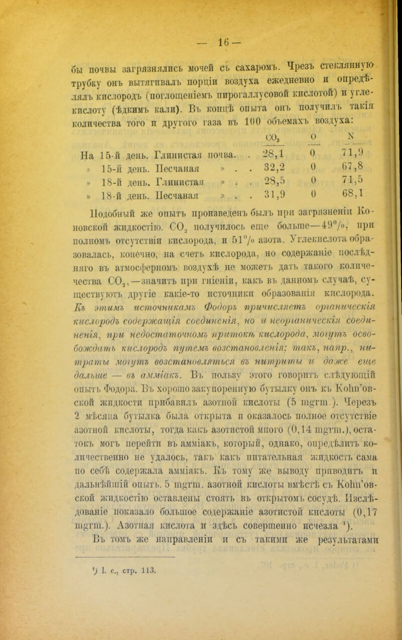 — 16- бы почвы загрязнялись мочей съ сахаромъ. Чрезъ стеклянную трубку онъ вытягпвалъ порціи воздуха ежедневно и опредѣ- лялъ кислородъ (поглощеніемъ пирогаллусовой кислотой) и угле- кислоту (ѣдкимь кали). Въ концѣ опыта онъ получиль такія количества того и другого газа въ 100 обьемахъ воздуха: На 15-й день. Глинистая почва. » 15-й день. Песчаная » . » 18-й день. Глинистая » . » 18-й день. Песчаная » . Подобный же опытъ произведенъ быль при загрязненіп Оо- новской жндкостію. С02 получилось еще больше—49°/«5 ПРИ иолномъ отсутствіи кислорода, и 517 азота. Углеісислота обра- зовалась, конечно, на счеть кислорода, но содержаніе послѣд- няго въ атмосферномъ воздухѣ не можетъ дать такого количе- чества С02,— значить при гніеніи, какъ въ данномъ случаѣ, су- ществу ютъ другіе какіе-то источники образованія кислорода. Къ этимъ источнакамъ Фодоръ причисляешь оршшческія кислородъ содержащая соединенія, но и иеоріаническін соеди- ненія, при недостаточномъ притока, кислорода, моіутъ осво- бождать кислородъ путемъ возстановленія: такъ, напр., ни- траты мтутъ возстановляться въ нитриты и даже еще дальше — вь амміакъ. Въ пользу этого говорить слѣдующій опыть Фодора. Въ хорошо закупоренную бутылку онъ къ Коіигов- ской жидкости прибавплъ азотной кислоты (5 т^гш ). Черезъ 2 мѣсяца бутылка была открыта и оказалось полное отсутствіе азотной кислоты, тогда какъ азотистой много (0,14 тупи.), оста- токъ могъ перейти въ амміакъ, который, однако, опредѣлить ко- личественно не удалось, такь какъ питательная жидкость сама по себѣ содержала амміакь. Къ тому же выводу приводить и дальнѣйшій оишъ. 5 інцтш. азотной кислоты вмѣстѣ съ КоІпГов- ской жидкостію оставлены стоять въ открытом і. сосудѣ. Пзслѣ- дованіе показало большое содержаніе азотистой кислоты (0,17 ю^гпі). Азотная кислота и здѣсь совершенно исчезла '). Въ томъ же направленіп и съ такими же результатами СО, о N 28,1 0 71,9 32,2 0 07,8 28,5 0 71,5 31,9 0 08,1
